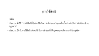 การใช้สิทธิ
หลัก
• ปพพ. ม. 421 “การใช้ สิทธิที่มีแต่จะให้ เกิดความเสียหายแก่บคคลอื่นนัน ท่านว่าเป็ นการอันมิชอบด้ วย
ุ
้
กฎหมาย”
• ปพพ. ม. 5 “ในการใช้ สิทธิแห่งตนก็ดี ในการชาระหนี ้ก็ดี บุคคลทุกคนต้ องกระทาโดยสุจริ ต”

 