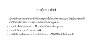 การคุมครองสิ ทธิ
้
เป็ นกรณีการทาความเสียหายให้ เกิดแก่บคคลอื่นโดยกฎหมายอนุญาต โดยเป็ นการกระทา
ุ
เพื่อปองกันสิทธิหรื อประโยชน์ของตนโดยชอบด้ วยกฎหมาย
้
• การกระทาเพื่อปองกัน --- ปอ. ม.68 การปองกันโดยชอบด้ วยกฎหมาย
้
้
• การกระทาโดยความจาเป็ น --- ปอ. ม.67
• การใช้ สิทธิช่วยเหลือตนเอง --- เจ้ าของสิทธิยอมสามารถใช้ สิทธิได้ โดยไม่ต้อพึงพาคนอื่น
่
่

 