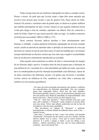 126
Felipe carrega traços de um machismo impregnado em todas as camadas sociais.
Prestes a morrer, ele pede para que Lavínia ocupe o lugar dele numa operação que
envolvia treze pessoas para invadir a casa do general Vela, braço direito do Grão-
General. Ela assume e, momentos antes da grande ação, ao observar as quatro mulheres
que também participariam da ação, Lavínia “pensou no que [aquelas mulheres] teriam
vivido para chegar a estar ali, sentadas, esperando, em silêncio. Para ela, custou-lhe a
morte de Felipe. Felipe teve que morrer para lhe ceder seu lugar. As mulheres entrariam
na história por necessidade” (BELLI, 2000, p. 377).
Nesse contexto ficcional, pode-se perceber o forte entrelaçamento entre
literatura e realidade: a cultura patriarcal fortemente impregnada nas diversas camadas
sociais, resulta na opressão do oprimido sobre o oprimido, do destoamento de vozes que
deveriam ser comuns na luta de uma única causa. O outro da multidão que o ser humano
carrega materializado no discurso, mesmo que esse outro seja o negativo na pluralidade,
fruto de um discurso culturalmente reproduzido em sociedade.
Outra questão muito pertinente na análise da obra é a desconstrução da imagem
de um feminino frágil e passivo. O próprio título da obra já aponta para a afirmação de
uma política do ser: a aceitação do si como pluralidade que habita um corpo, cuja marca
deve ser autodesignada em prol da valoração da pluralidade e das diferenças. Apesar de
ter plena consciência das diferenças sexuais e de gênero que envolvem a sociedade,
Lavínia, através da influência de Flor, amadurece sua visão sobre a presença das
mulheres nos movimentos guerrilheiros:
- No outro dia estava pensando precisamente que homens e mulheres
nos especializamos em diferentes capacidades. Nós, por exemplo,
temos mais capacidade afetiva. Nisso eles são mais limitados.
Precisariam aprender conosco, como nos precisaríamos aprender com
eles essa prática mais fluída da autoridade, da responsabilidade. Seria
preciso uma troca – Disse Lavínia, por dizer alguma coisa.
- Não sei – disse Flor, pensativa. – Neste momento acho que o que
mais cabe é reprimir o “feminino”, tentar competir no terreno deles,
com suas armas. Talvez mais adiante, poderemos nos dar ao luxo de
reivindicar o valor de nossas qualidades...
- Mas deveríamos ser capazes de “feminizar” o ambiente,
principalmente se estamos falando de ambientes duros como a luta... –
insistiu Lavínia.
- Para mim o “ambiente da luta”, como você chama, está bastante
“feminizado”. Precisamos uns dos outros e, por isso, criamos vínculos
afetivos sólidos com os outros... Creio que os nossos homens são
sensíveis. É a morte, o perigo, o medo, o que nos obriga a criar
defesas..., defesas necessárias. Sem elas, não sei como poderíamos
continuar – disse suavemente Flor.
 