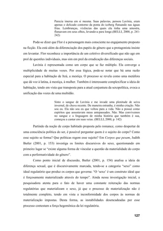 127
Parecia imersa em si mesma. Suas palavras, pensou Lavínia, eram
apenas o delicado contorno da ponta do iceberg flutuando nas águas
frias. Lembranças, vivências das quais ela tinha uma amostra,
flutuavam em seus olhos, levando-a para longe.(BELLI, 2000, p. 241-
242)
Pode-se dizer que Flor é a personagem mais consciente no engajamento proposto
na ficção. Ela está além da diferenciação dos papéis de gênero que a protagonista insiste
em levantar. Flor reconhece a importância de um coletivo diversificado que não age em
prol de questões individuais, mas sim em prol da erradicação das diferenças sociais.
Lavínia é representada como um corpo que se faz múltiplo. Ela converge a
multiplicidade de muitas vozes. Por essa lógica, pode-se notar que há uma razão
especial para a habitação de Itzá, a mestiça. O processo se revela como uma metáfora
que dá voz à latina, à mestiça, à mulher. Também é interessante complexificar a ideia de
habitação, tendo em vista que transposta para a atual conjuntura da sexopolítica, evoca a
unificação das vozes de uma multidão.
Sinto o sangue de Lavínia e me invade uma plenitude de seiva
invernal, de chuva recente. De maneira estranha, é minha criação. Não
sou eu. Ela não sou eu que voltou para a vida. Não a possuí como
espíritos que assustavam meus antepassados. Não. Mas convivemos
no sangue e a linguagem de minha história que também é sua,
começou a cantar em suas veias. (BELLI, 2000, p. 142)
Partindo da noção de corpo habitado proposta pelo romance, como despertar de
uma consciência política do ser, é possível perguntar quem é o sujeito do corpo? Como
esse sujeito se forma? Que políticas regem esse sujeito? Em Corpos que pesam, Judith
Butler (2001, p. 153) investiga os limites discursivos do sexo, questionando em
primeiro lugar se “existe alguma forma de vincular a questão da materialidade do corpo
com a performatividade do gênero”.
Como ponto inicial de discussão, Butler (2001, p. 154) analisa a ideia de
diferença sexual, que é discursivamente marcada, tendo-se a categoria “sexo” como
ideal regulatório que produz os corpos que governa: “O ‘sexo’ é um construto ideal que
é forçosamente materializado através do tempo”. Ainda nessa investigação inicial, a
pesquisadora atenta para o fato de haver uma constante reiteração das normas
regulatórias que materializam o sexo, já que o processo de materialização não é
totalmente completo, tendo em vista a inconformidade dos corpos às normas de
materialização impostas. Desta forma, as instabilidades desencadeadas por esse
processo contestam a força hegemônica da lei regulatória.
 