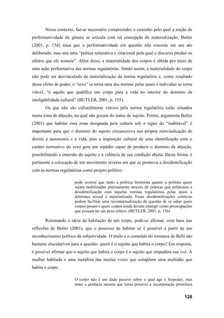 128
Nesse contexto, faz-se necessário compreender o caminho pelo qual a noção de
performatividade do gênero se articula com tal concepção de materialização. Butler
(2001, p. 154) situa que a performatividade em questão não consiste em um ato
deliberado, mas sim uma “prática reiterativa e citacional pela qual o discurso produz os
efeitos que ele nomeia”. Além disso, a materialidade dos corpos é obtida por meio de
uma ação performativa das normas regulatórias. Sendo assim, a materialidade do corpo
não pode ser desvinculada da materialização da norma regulatória e, como resultado
desse efeito de poder, o “sexo” se torna uma das normas pelas quais o indivíduo se torna
viável, “é aquilo que qualifica um corpo para a vida no interior do domínio da
inteligibilidade cultural” (BUTLER, 2001, p. 155).
Os que não são culturalmente viáveis pela norma regulatória estão situados
numa zona de abjeção, na qual não gozam do status de sujeito. Porém, argumenta Butler
(2001) que habitar essa zona designada pela cultura sob o signo do “inabitável” é
importante para que o domínio do sujeito circunscreva sua própria reinvindicação de
direito à autonomia e à vida, pois a imposição cultural de uma identificação com o
caráter normativo do sexo gera um repúdio capaz de produzir o domínio da abjeção,
possibilitando a emersão do sujeito e a valência de sua condição abjeta. Desta forma, é
pertinente a colocação de um movimento inverso em que se promova a desidentificação
com as normas regulatórias como projeto político:
pode ocorrer que tanto a política feminista quanto a política queer
sejam mobilizadas precisamente através de práticas que enfatizem a
desidentificação com aquelas normas regulatórias pelas quais a
diferença sexual é materializada. Essas desidentificações coletivas
podem facilitar uma recontextualização da questão de se saber quais
corpos pesam e quais corpos ainda devem emergir como preocupações
que possam ter um peso crítico. (BUTLER, 2001, p. 156)
Retomando a ideia da habitação de um corpo, pode-se afirmar, com base nas
reflexões de Butler (2001), que o processo de habitar só é possível a partir de um
reconhecimento político da subjetividade. O título e o conteúdo do romance de Belli são
bastante elucidativos para a questão: quem é o sujeito que habita o corpo? Em resposta,
é possível afirmar que o sujeito que habita o corpo é o sujeito que empodera sua voz. A
mulher habitada é uma metáfora das muitas vozes que compõem uma multidão que
habita o corpo.
O corpo não é um dado passivo sobre o qual age o biopoder, mas
antes a potência mesma que torna possível a incorporação prostética
 