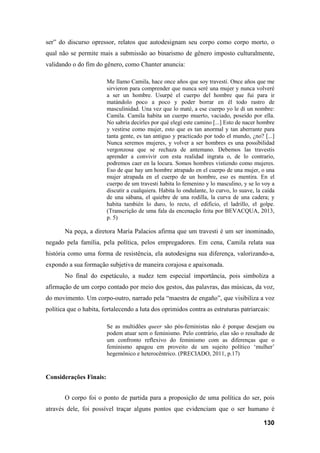 130
ser” do discurso opressor, relatos que autodesignam seu corpo como corpo morto, o
qual não se permite mais a submissão ao binarismo de gênero imposto culturalmente,
validando o do fim do gênero, como Chanter anuncia:
Me llamo Camila, hace once años que soy travesti. Once años que me
sirvieron para comprender que nunca seré una mujer y nunca volveré
a ser un hombre. Usurpé el cuerpo del hombre que fui para ir
matándolo poco a poco y poder borrar en él todo rastro de
masculinidad. Una vez que lo maté, a ese cuerpo yo le di un nombre:
Camila. Camila habita un cuerpo muerto, vaciado, poseído por ella.
No sabría decirles por qué elegí este camino [...] Esto de nacer hombre
y vestirse como mujer, esto que es tan anormal y tan aberrante para
tanta gente, es tan antiguo y practicado por todo el mundo, ¿no? [...]
Nunca seremos mujeres, y volver a ser hombres es una possibilidad
vergonzosa que se rechaza de antemano. Debemos las travestis
aprender a convivir con esta realidad ingrata o, de lo contrario,
podremos caer en la locura. Somos hombres vistiendo como mujeres.
Eso de que hay um hombre atrapado en el cuerpo de una mujer, o una
mujer atrapada en el cuerpo de un hombre, eso es mentira. En el
cuerpo de um travesti habita lo femenino y lo masculino, y se lo voy a
discutir a cualquiera. Habita lo ondulante, lo curvo, lo suave, la caída
de una sábana, el quiebre de una rodilla, la curva de una cadera; y
habita también lo duro, lo recto, el edifício, el ladrillo, el golpe.
(Transcrição de uma fala da encenação feita por BEVACQUA, 2013,
p. 5)
Na peça, a diretora María Palacios afirma que um travesti é um ser inominado,
negado pela família, pela política, pelos empregadores. Em cena, Camila relata sua
história como uma forma de resistência, ela autodesigna sua diferença, valorizando-a,
expondo a sua formação subjetiva de maneira corajosa e apaixonada.
No final do espetáculo, a nudez tem especial importância, pois simboliza a
afirmação de um corpo contado por meio dos gestos, das palavras, das músicas, da voz,
do movimento. Um corpo-outro, narrado pela “maestra de engaño”, que visibiliza a voz
política que o habita, fortalecendo a luta dos oprimidos contra as estruturas patriarcais:
Se as multidões queer são pós-feministas não é porque desejam ou
podem atuar sem o feminismo. Pelo contrário, elas são o resultado de
um confronto reflexivo do feminismo com as diferenças que o
feminismo apagou em proveito de um sujeito político ‘mulher’
hegemônico e heterocêntrico. (PRECIADO, 2011, p.17)
Considerações Finais:
O corpo foi o ponto de partida para a proposição de uma política do ser, pois
através dele, foi possível traçar alguns pontos que evidenciam que o ser humano é
 