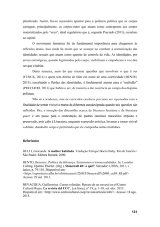 131
pluralizado. Assim, faz-se necessário apontar para a potência política que os corpos
carregam, principalmente, os corpos-outro que atuam como contraponto aos corpos
materializados pelo “sexo”, ideal regulatório que é, segundo Preciado (2011), correlato
ao capital.
O movimento feminista foi de fundamental importância para chegarmos às
reflexões atuais, mas ainda há muito que se avançar no combate à normalização das
identidades sexuais que atuam como agentes de controle da vida. As identidades, por
serem estratégicas, quando legitimadas pelo corpo, visibilizam e empoderam a voz dos
ser que o habita.
Desta maneira, mais do que retomar questões que envolvam o que é ser
(FUNCK, 2011) e quem tem direito de falar em nome de uma coletividade (BENTO,
2011), ressaltando a fluidez das identidades, é fundamental atentar para a “multidão”
(PRECIADO, 2011) que habita o ser, de maneira a dar coerência ao campo das disputas
políticas.
Não só a academia, mas os currículos escolares precisam ser repensados com a
finalidade de tornar visível a marca da diferença autodesignada quando tais questões são
refletidas. Ora, a inserção das discussões acerca da literatura feminina e da literatura
queer é um passo para a contestação do padrão canônico masculino imposto e
preservado, pois cabe à Literatura, enquanto expressão artística, levantar e tornar visível
o debate, dando-lhe corpo e permitindo que ele componha outras multidões.
Referências
BELLI, Gioconda. A mulher habitada. Tradução Enrique Boero Baby. Rio de Janeiro /
São Paulo: Editora Record, 2000.
BENTO, Berenice. Política da diferença: feminismos e transexualidades. In: Leandro
Colling, Djalma Thurler. (Org.). Stonewall 40+ o quê?. Salvador: UFBA, 2011, v.
único, p. 79-110. Disponível em:
<https://repositorio.ufba.br/ri/bitstream/ri/2260/3/Stonewall%2040_cult9_RI.pdf>
Acesso: 29 out. 2013.
BEVACQUA, Guillermina. Carnes tolendas: Retrato de un travesti en el Centro
Cultural Rojas. La revista del CCC, [en línea], n° 19, p. 1-10, set.-dez. 2013.
Disponível em: <http://www.centrocultural.coop/revista/articulo/448/>. Acesso: 18 ago.
2015.
 