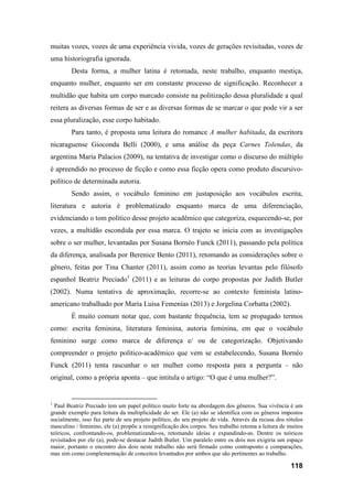 118
muitas vozes, vozes de uma experiência vivida, vozes de gerações revisitadas, vozes de
uma historiografia ignorada.
Desta forma, a mulher latina é retomada, neste trabalho, enquanto mestiça,
enquanto mulher, enquanto ser em constante processo de significação. Reconhecer a
multidão que habita um corpo marcado consiste na politização dessa pluralidade a qual
reitera as diversas formas de ser e as diversas formas de se marcar o que pode vir a ser
essa pluralização, esse corpo habitado.
Para tanto, é proposta uma leitura do romance A mulher habitada, da escritora
nicaraguense Gioconda Belli (2000), e uma análise da peça Carnes Tolendas, da
argentina María Palacios (2009), na tentativa de investigar como o discurso do múltiplo
é apreendido no processo de ficção e como essa ficção opera como produto discursivo-
político de determinada autoria.
Sendo assim, o vocábulo feminino em justaposição aos vocábulos escrita,
literatura e autoria é problematizado enquanto marca de uma diferenciação,
evidenciando o tom político desse projeto acadêmico que categoriza, esquecendo-se, por
vezes, a multidão escondida por essa marca. O trajeto se inicia com as investigações
sobre o ser mulher, levantadas por Susana Bornéo Funck (2011), passando pela política
da diferença, analisada por Berenice Bento (2011), retomando as considerações sobre o
gênero, feitas por Tina Chanter (2011), assim como as teorias levantas pelo filósofo
espanhol Beatriz Preciado1
(2011) e as leituras do corpo propostas por Judith Butler
(2002). Numa tentativa de aproximação, recorre-se ao contexto feminista latino-
americano trabalhado por María Luisa Femenías (2013) e Jorgelina Corbatta (2002).
É muito comum notar que, com bastante frequência, tem se propagado termos
como: escrita feminina, literatura feminina, autoria feminina, em que o vocábulo
feminino surge como marca de diferença e/ ou de categorização. Objetivando
compreender o projeto político-acadêmico que vem se estabelecendo, Susana Bornéo
Funck (2011) tenta rascunhar o ser mulher como resposta para a pergunta – não
original, como a própria aponta – que intitula o artigo: “O que é uma mulher?”.
1
Paul Beatriz Preciado tem um papel político muito forte na abordagem dos gêneros. Sua vivência é um
grande exemplo para leitura da multiplicidade do ser. Ele (a) não se identifica com os gêneros impostos
socialmente, isso faz parte de seu projeto político, do seu projeto de vida. Através da recusa dos rótulos
masculino / feminino, ele (a) propõe a ressignificação dos corpos. Seu trabalho retoma a leitura de muitos
teóricos, confrontando-os, problematizando-os, retomando ideias e expandindo-as. Dentre os teóricos
revisitados por ele (a), pode-se destacar Judith Butler. Um paralelo entre os dois nos exigiria um espaço
maior, portanto o encontro dos dois neste trabalho não será firmado como contraponto e comparações,
mas sim como complementação de conceitos levantados por ambos que são pertinentes ao trabalho.
 