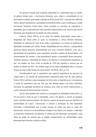 119
No percurso traçado pela estudiosa, depreende-se a importância que os estudos
de gênero tinham para o movimento feminista, pois, desde a consolidação de tal
movimento no Brasil, permeando a década de 80 do século XX, a inserção das reflexões
sobre o gênero transformou o paradigma essencialista sobre o qual se debruçava o então
movimento feminista. Como bases, foram tomados os conceitos de experiência e
identidade, que se apresentavam como questões imprescindíveis no contexto das teorias
feministas que despontavam no âmbito da crítica literária.
Todavia, Funck (2011), já no início do trabalho supracitado, atenta para a
fragilidade das bases sobre as quais se sustentaram a crítica literária feminista,
abordando as reflexões de Joan Scott sobre a experiência e as críticas às políticas da
identidade levantadas por Jeffrey Weeks. Respaldada por tais teóricos, a pesquisadora
apresenta alguns prejuízos desencadeados por esses conceitos basilares, visto que a
apresentação da experiência como argumento invalida a análise da historicidade e do
funcionamento do sistema, o que possibilitaria apenas a reprodução desses processos.
Também, deslocar a identidade da cultura e do discurso é extremamente prejudicial, já
que “ser mulher em Nova York na década de 1970 não significa o mesmo que ser
mulher no Brasil em 2011. Ser mulher negra ou da classe trabalhadora não é o mesmo
do que ser uma mulher branca de classe média” (FUNCK, 2011, p. 67).
Considerando-se que a experiência tem especial importância no processo de
subjetivação e no sentido de pertencimento responsável pela base da ação política,
Funck (2011) reafirma o posicionamento de Scott sobre a importância de se historicizar
a noção de experiência sob um viés que não abranja apenas um único indivíduo,
insistindo na qualidade produtiva do discurso, pois, além de serem indissociáveis, o
social e pessoal são historicamente variáveis.
Assim como também são variáveis as concepções de identidade, Funck (2011, p.
67) nos deixa a lição de que “a identidade, como a de gênero, a sexual, ou qualquer
outra, é produto tanto da cultura e do discurso, quanto da natureza que nos identifica na
materialidade do corpo”. Comumente, é cultural a atribuição de uma identidade
consoante à materialidade que o corpo carrega, de modo que para os casos dos
intersexuais, recorre-se ao procedimento cirúrgico com objetivo de adequar o indivíduo
ao binarismo estabelecido socialmente. É sabido que tal imposição corresponde a uma
tática de poder de maneira que as rígidas categorizações de uniformidade sejam
permeadas pelo discurso religioso-cristão.
 