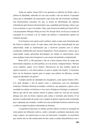 120
Ainda em análise, Funck (2011) nos apresenta as reflexões de Weeks sobre a
política da identidade, indicando ser essa uma escolha e não um destino. O pensador
coloca que as identidades são autocriações, cujas bases não são livremente escolhidas,
mas historicamente colocadas. Ou seja, as formas de identificação são impostas
culturalmente pelo discurso heteronormativo que, respaldado pela biologia, indica o que
é um ser homem e o que é ser mulher. Aliás, outro discurso levantado por Funck (2011),
o da pesquisadora Monique Wittig no texto The Straight Mind, revela que as noções de
concepção do ser homem e do ser mulher são políticas e culturalmente operam em
constante oposição.
O ser humano é um sujeito social e político, tendo o corpo como ferramenta para
dar forma às relações sociais. O corpo opera como base para materialização de uma
subjetividade, sendo as manifestações que o envolvem coerentes com os pilares
socialmente estabelecidos pelo discurso hegemônico. Nessa perspectiva, nota-se que o
corpo-mulher sempre apresentará desvantagem em relação ao corpo-homem, assim
como qualquer corpo-outro transgressor a essa norma será oprimido e marginalizado.
Bento (2011, p. 80) questiona o fato de a única maneira eficaz de mudar uma
determinada conjuntura, na esfera política, ser a de acionar a máquina binária: “Homem
versus mulheres, negros versus brancos. Movemo-nos em dois mundos: aquele de
sujeitos concretos e o da esfera política, no qual os sujeitos são ficções”. É necessário
fazer uso do binarismo imposto para se propor uma política da diferença, revendo
noções de identidade e de gênero?
O próprio desafio da identidade dos transgêneros, como aponta Chanter (2011,
p.7), pode designar o fim do gênero como o conhecemos, pois tais identidades
contestam “fórmulas femininas já testadas e confiáveis, que equiparam o gênero com a
sociedade (ou cultura, ou história) e o sexo com a biologia (ou fisiologia, ou natureza)”.
Sabe-se que não há uma essência interna ao gênero, tendo em vista que tal conceito
abrange uma série de fatores impostos pela cultura e reiterados pela história. O ser
humano é condicionado de acordo com os papéis de gêneros impostos pela socialização
que o repreende, por exemplo, a mulher tem uma socialização histórico-cultural no que
se refere aos papéis de gênero relacionados ao feminino.
A experiência transexual, no entanto, permite radicais revisões na concepção do
termo gênero por diferentes motivos, sendo o principal a pertinente desconexão entre
corpo e gênero, em especial para os casos de intersexuais “corrigidos” no nascimento
que, mesmo sem ter tido conhecimento do fato, ainda se sentem desconfortáveis com o
 