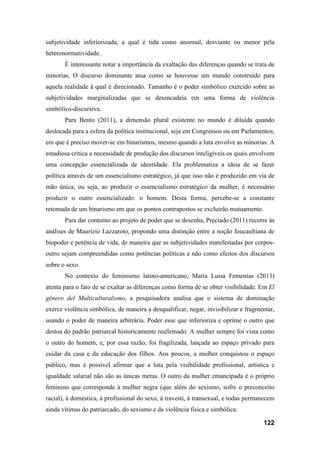 122
subjetividade inferiorizada, a qual é tida como anormal, desviante ou menor pela
heteronormatividade.
É interessante notar a importância da exaltação das diferenças quando se trata de
minorias. O discurso dominante atua como se houvesse um mundo construído para
aquela realidade à qual é direcionado. Tamanho é o poder simbólico exercido sobre as
subjetividades marginalizadas que se desencadeia em uma forma de violência
simbólico-discursiva.
Para Bento (2011), a dimensão plural existente no mundo é diluída quando
deslocada para a esfera da política institucional, seja em Congressos ou em Parlamentos,
em que é preciso mover-se em binarismos, mesmo quando a luta envolve as minorias. A
estudiosa critica a necessidade de produção dos discursos inteligíveis os quais envolvem
uma concepção essencializada de identidade. Ela problematiza a ideia de se fazer
política através de um essencialismo estratégico, já que isso não é produzido em via de
mão única, ou seja, ao produzir o essencialismo estratégico da mulher, é necessário
produzir o outro essencializado: o homem. Desta forma, percebe-se a constante
retomada de um binarismo em que os pontos contrapostos se excluirão mutuamente.
Para dar contorno ao projeto de poder que se desenha, Preciado (2011) recorre às
análises de Maurizio Lazzaroto, propondo uma distinção entre a noção foucaultiana de
biopoder e potência de vida, de maneira que as subjetividades manifestadas por corpos-
outro sejam compreendidas como potências políticas e não como efeitos dos discursos
sobre o sexo.
No contexto do feminismo latino-americano, María Luisa Femenías (2013)
atenta para o fato de se exaltar as diferenças como forma de se obter visibilidade. Em El
género del Multiculturalismo, a pesquisadora analisa que o sistema de dominação
exerce violência simbólica, de maneira a desqualificar, negar, invisibilizar e fragmentar,
usando o poder de maneira arbitrária. Poder esse que inferioriza e oprime o outro que
destoa do padrão patriarcal historicamente reafirmado. A mulher sempre foi vista como
o outro do homem, e, por essa razão, foi fragilizada, lançada ao espaço privado para
cuidar da casa e da educação dos filhos. Aos poucos, a mulher conquistou o espaço
público, mas é possível afirmar que a luta pela visibilidade profissional, artística e
igualdade salarial não são as únicas metas. O outro da mulher emancipada é o próprio
feminino que corresponde à mulher negra (que além do sexismo, sofre o preconceito
racial), à doméstica, à profissional do sexo, à travesti, à transexual, e todas permanecem
ainda vítimas do patriarcado, do sexismo e da violência física e simbólica:
 