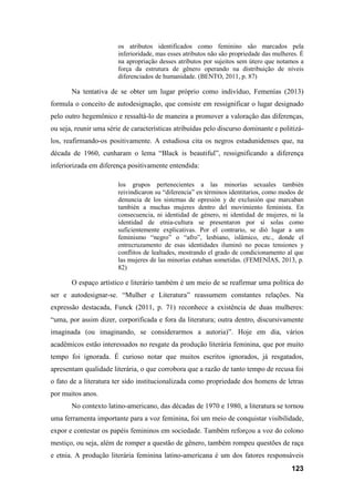123
os atributos identificados como feminino são marcados pela
inferioridade, mas esses atributos não são propriedade das mulheres. É
na apropriação desses atributos por sujeitos sem útero que notamos a
força da estrutura de gênero operando na distribuição de níveis
diferenciados de humanidade. (BENTO, 2011, p. 87)
Na tentativa de se obter um lugar próprio como indivíduo, Femenías (2013)
formula o conceito de autodesignação, que consiste em ressignificar o lugar designado
pelo outro hegemônico e ressaltá-lo de maneira a promover a valoração das diferenças,
ou seja, reunir uma série de características atribuídas pelo discurso dominante e politizá-
los, reafirmando-os positivamente. A estudiosa cita os negros estadunidenses que, na
década de 1960, cunharam o lema “Black is beautiful”, ressignificando a diferença
inferiorizada em diferença positivamente entendida:
los grupos pertenecientes a las minorías sexuales también
reivindicaron su “diferencia” en términos identitarios, como modos de
denuncia de los sistemas de opresión y de exclusión que marcaban
también a muchas mujeres dentro del movimiento feminista. En
consecuencia, ni identidad de género, ni identidad de mujeres, ni la
identidad de etnia-cultura se presentaron por sí solas como
suficientemente explicativas. Por el contrario, se dió lugar a um
feminismo “negro” o “afro”, lesbiano, islâmico, etc., donde el
entrecruzamento de esas identidades iluminó no pocas tensiones y
conflitos de lealtades, mostrando el grado de condicionamento al que
las mujeres de las minorías estaban sometidas. (FEMENÍAS, 2013, p.
82)
O espaço artístico e literário também é um meio de se reafirmar uma política do
ser e autodesignar-se. “Mulher e Literatura” reassumem constantes relações. Na
expressão destacada, Funck (2011, p. 71) reconhece a existência de duas mulheres:
“uma, por assim dizer, corporificada e fora da literatura; outra dentro, discursivamente
imaginada (ou imaginando, se considerarmos a autoria)”. Hoje em dia, vários
acadêmicos estão interessados no resgate da produção literária feminina, que por muito
tempo foi ignorada. É curioso notar que muitos escritos ignorados, já resgatados,
apresentam qualidade literária, o que corrobora que a razão de tanto tempo de recusa foi
o fato de a literatura ter sido institucionalizada como propriedade dos homens de letras
por muitos anos.
No contexto latino-americano, das décadas de 1970 e 1980, a literatura se tornou
uma ferramenta importante para a voz feminina, foi um meio de conquistar visibilidade,
expor e contestar os papéis femininos em sociedade. Também reforçou a voz do colono
mestiço, ou seja, além de romper a questão de gênero, também rompeu questões de raça
e etnia. A produção literária feminina latino-americana é um dos fatores responsáveis
 