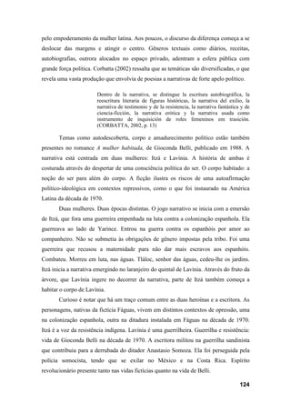 124
pelo empoderamento da mulher latina. Aos poucos, o discurso da diferença começa a se
deslocar das margens e atingir o centro. Gêneros textuais como diários, receitas,
autobiografias, outrora alocados no espaço privado, adentram a esfera pública com
grande força política. Corbatta (2002) ressalta que as temáticas são diversificadas, o que
revela uma vasta produção que envolvia de poesias a narrativas de forte apelo político.
Dentro de la narrativa, se distingue la escritura autobiográfica, la
reescritura literaria de figuras históricas, la narrativa del exilio, la
narrativa de testimonio y de la resistencia, la narrativa fantástica y de
ciencia-ficción, la narrativa erótica y la narrativa usada como
instrumento de inquisición de roles femeninos em trasición.
(CORBATTA, 2002, p. 13)
Temas como autodescoberta, corpo e amadurecimento político estão também
presentes no romance A mulher habitada, de Gioconda Belli, publicado em 1988. A
narrativa está centrada em duas mulheres: Itzá e Lavínia. A história de ambas é
costurada através do despertar de uma consciência política do ser. O corpo habitado: a
noção do ser para além do corpo. A ficção ilustra os riscos de uma autoafirmação
político-ideológica em contextos repressivos, como o que foi instaurado na América
Latina da década de 1970.
Duas mulheres. Duas épocas distintas. O jogo narrativo se inicia com a emersão
de Itzá, que fora uma guerreira empenhada na luta contra a colonização espanhola. Ela
guerreava ao lado de Yarince. Entrou na guerra contra os espanhóis por amor ao
companheiro. Não se submetia às obrigações de gênero impostas pela tribo. Foi uma
guerreira que recusou a maternidade para não dar mais escravos aos espanhóis.
Combateu. Morreu em luta, nas águas. Tláloc, senhor das águas, cedeu-lhe os jardins.
Itzá inicia a narrativa emergindo no laranjeiro do quintal de Lavínia. Através do fruto da
árvore, que Lavínia ingere no decorrer da narrativa, parte de Itzá também começa a
habitar o corpo de Lavínia.
Curioso é notar que há um traço comum entre as duas heroínas e a escritora. As
personagens, nativas da fictícia Fáguas, vivem em distintos contextos de opressão, uma
na colonização espanhola, outra na ditadura instalada em Fáguas na década de 1970.
Itzá é a voz da resistência indígena. Lavínia é uma guerrilheira. Guerrilha e resistência:
vida de Gioconda Belli na década de 1970. A escritora militou na guerrilha sandinista
que contribuiu para a derrubada do ditador Anastasio Somoza. Ela foi perseguida pela
polícia somocista, tendo que se exilar no México e na Costa Rica. Espírito
revolucionário presente tanto nas vidas fictícias quanto na vida de Belli.
 