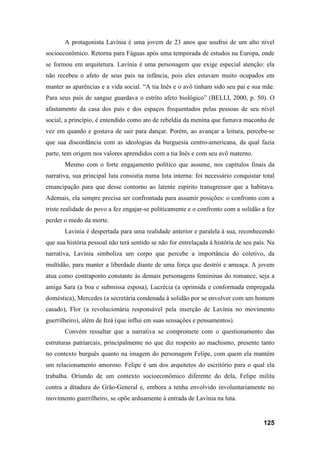 125
A protagonista Lavínia é uma jovem de 23 anos que usufrui de um alto nível
socioeconômico. Retorna para Fáguas após uma temporada de estudos na Europa, onde
se formou em arquitetura. Lavínia é uma personagem que exige especial atenção: ela
não recebeu o afeto de seus pais na infância, pois eles estavam muito ocupados em
manter as aparências e a vida social. “A tia Inês e o avô tinham sido seu pai e sua mãe.
Para seus pais de sangue guardava o estrito afeto biológico” (BELLI, 2000, p. 50). O
afastamento da casa dos pais e dos espaços frequentados pelas pessoas de seu nível
social, a princípio, é entendido como ato de rebeldia da menina que fumava maconha de
vez em quando e gostava de sair para dançar. Porém, ao avançar a leitura, percebe-se
que sua discordância com as ideologias da burguesia centro-americana, da qual fazia
parte, tem origem nos valores aprendidos com a tia Inês e com seu avô materno.
Mesmo com o forte engajamento político que assume, nos capítulos finais da
narrativa, sua principal luta consistia numa luta interna: foi necessário conquistar total
emancipação para que desse contorno ao latente espírito transgressor que a habitava.
Ademais, ela sempre precisa ser confrontada para assumir posições: o confronto com a
triste realidade do povo a fez engajar-se politicamente e o confronto com a solidão a fez
perder o medo da morte.
Lavínia é despertada para uma realidade anterior e paralela à sua, reconhecendo
que sua história pessoal não terá sentido se não for entrelaçada à história de seu país. Na
narrativa, Lavínia simboliza um corpo que percebe a importância do coletivo, da
multidão, para manter a liberdade diante de uma força que destrói e ameaça. A jovem
atua como contraponto constante às demais personagens femininas do romance, seja a
amiga Sara (a boa e submissa esposa), Lucrécia (a oprimida e conformada empregada
doméstica), Mercedes (a secretária condenada à solidão por se envolver com um homem
casado), Flor (a revolucionária responsável pela inserção de Lavínia no movimento
guerrilheiro), além de Itzá (que influi em suas sensações e pensamentos).
Convém ressaltar que a narrativa se compromete com o questionamento das
estruturas patriarcais, principalmente no que diz respeito ao machismo, presente tanto
no contexto burguês quanto na imagem do personagem Felipe, com quem ela mantém
um relacionamento amoroso. Felipe é um dos arquitetos do escritório para o qual ela
trabalha. Oriundo de um contexto socioeconômico diferente do dela, Felipe milita
contra a ditadura do Grão-General e, embora a tenha envolvido involuntariamente no
movimento guerrilheiro, se opõe arduamente à entrada de Lavínia na luta.
 