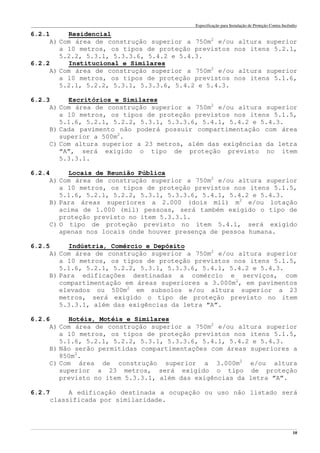 Especificação para Instalação de Proteção Contra Incêndio
______________________________________________________________________________________________________________________________________________________________________________________________________
10
6.2.1 Residencial
A) Com área de construção superior a 750m2
e/ou altura superior
a 10 metros, os tipos de proteção previstos nos itens 5.2.1,
5.2.2, 5.3.1, 5.3.3.6, 5.4.2 e 5.4.3.
6.2.2 Institucional e Similares
A) Com área de construção superior a 750m2
e/ou altura superior
a 10 metros, os tipos de proteção previstos nos itens 5.1.6,
5.2.1, 5.2.2, 5.3.1, 5.3.3.6, 5.4.2 e 5.4.3.
6.2.3 Escritórios e Similares
A) Com área de construção superior a 750m2
e/ou altura superior
a 10 metros, os tipos de proteção previstos nos itens 5.1.5,
5.1.6, 5.2.1, 5.2.2, 5.3.1, 5.3.3.6, 5.4.1, 5.4.2 e 5.4.3.
B) Cada pavimento não poderá possuir compartimentação com área
superior a 500m2
.
C) Com altura superior a 23 metros, além das exigências da letra
“A”, será exigido o tipo de proteção previsto no item
5.3.3.1.
6.2.4 Locais de Reunião Pública
A) Com área de construção superior a 750m2
e/ou altura superior
a 10 metros, os tipos de proteção previstos nos itens 5.1.5,
5.1.6, 5.2.1, 5.2.2, 5.3.1, 5.3.3.6, 5.4.1, 5.4.2 e 5.4.3.
B) Para áreas superiores a 2.000 (dois mil) m2
e/ou lotação
acima de 1.000 (mil) pessoas, será também exigido o tipo de
proteção previsto no item 5.3.3.1.
C) O tipo de proteção previsto no item 5.4.1, será exigido
apenas nos locais onde houver presença de pessoa humana.
6.2.5 Indústria, Comércio e Depósito
A) Com área de construção superior a 750m2
e/ou altura superior
a 10 metros, os tipos de proteção previstos nos itens 5.1.5,
5.1.6, 5.2.1, 5.2.2, 5.3.1, 5.3.3.6, 5.4.1, 5.4.2 e 5.4.3.
B) Para edificações destinadas a comércio e serviços, com
compartimentação em áreas superiores a 3.000m2
, em pavimentos
elevados ou 500m2
em subsolos e/ou altura superior a 23
metros, será exigido o tipo de proteção previsto no item
5.3.3.1, além das exigências da letra “A”.
6.2.6 Hotéis, Motéis e Similares
A) Com área de construção superior a 750m2
e/ou altura superior
a 10 metros, os tipos de proteção previstos nos itens 5.1.5,
5.1.6, 5.2.1, 5.2.2, 5.3.1, 5.3.3.6, 5.4.1, 5.4.2 e 5.4.3.
B) Não serão permitidas compartimentações com áreas superiores a
850m2
.
C) Com área de construção superior a 3.000m2
e/ou altura
superior a 23 metros, será exigido o tipo de proteção
previsto no item 5.3.3.1, além das exigências da letra “A”.
6.2.7 A edificação destinada a ocupação ou uso não listado será
classificada por similaridade.
 