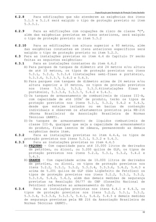 Especificação para Instalação de Proteção Contra Incêndio
______________________________________________________________________________________________________________________________________________________________________________________________________
11
6.2.8 Para edificações que não atenderem as exigências dos itens
5.1.5 e 5.1.6 será exigido o tipo de proteção previsto no item
5.3.3.1.
6.2.9 Para as edificações com ocupações de risco de classe “C”,
além das exigências previstas em itens anteriores, será exigido
o tipo de proteção previsto no item 5.3.2
6.2.10 Para as edificações com altura superior a 80 metros, além
das exigências constantes em itens anteriores específicos será
exigido o tipo de proteção previsto no item 5.2.3.
6.3 Para as instalações previstas no item 4.4 do Capítulo IV serão
feitas as seguintes exigências:
6.3.1 Para as instalações constantes do item 4.4.2
A) Para parques de tanques de diâmetro até 24 metros e/ou altura
de até 10 metros, os tipos de proteção previstos nos itens
5.3.1, 5.3.2, 5.3.3.4 (instalações semi-fixas e portáteis),
5.3.3.6, 5.3.3.7, 5.4.2 e 5.4.3.
B) Para parques com tanques de diâmetro acima de 24 metros e/ou
altura superior a 10 metros, os tipos de proteção previstos
nos itens 5.3.1, 5.3.2, 5.3.3.4(instalações fixas e
portáteis), 5.3.3.6, 5.3.3.7, 5.4.2 e 5.4.3.
C) Os tanques de armazenamento de combustíveis de classe III-A,
com capacidade de até 100m3
de produto, terão os tipos de
proteção previstos nos itens 5.3.1, 5.3.2, 5.4.2 e 5.4.3,
desde que estejam isolados ou em bacias de contenção
individuais e observem os afastamentos previstos pela NB-216
(Norma Brasileira) da Associação Brasileira de Normas
Técnicas (ABNT).
D) Os tanques de armazenamento de líquidos combustíveis de
classe III-B, qualquer que seja a capacidade de armazenamento
do produto, ficam isentos de câmara, permanecendo as demais
exigências deste item.
6.3.2 Para as instalações previstas no item 4.4.4, os tipos de
proteção previstos nos itens 5.3.1, 5.3.2 e 5.4.3.
6.3.3 Para as instalações previstas no item 4.4.5
A) PEQUENO – Com capacidade para até 10.000 litros de derivados
de petróleo, ou álcool, ou 5.200 quilos de GLP, os tipos de
proteção previstos nos itens 5.2.2, 5.3.1, 5.3.2, 5.4.2 e
5.4.3.
B) GRANDE – Com capacidade acima de 10.000 litros de derivados
de petróleo, ou álcool, os tipos de proteção previstos nos
itens 5.2.2, 5.3.1, 5.3.2, 5.3.3.4, 5.3.3.6, 5.4.2, 5.4.3 e
acima de 5.201 quilos de GLP (Gás Liqüefeito de Petróleo) os
tipos de proteção previstos nos itens 5.2.2, 5.3.1, 5.3.2,
5.3.3.6, 5.4.2, 5.4.3, além das demais medidas de segurança
previstas na Resolução 06/77 do CNP (Conselho Nacional de
Petróleo) referentes ao armazenamento do GLP.
6.3.4 Para as instalações previstas nos itens 4.4.1 e 4.4.3, os
tipos de proteção previstos nos itens 5.2.2, 5.3.1, 5.3.2,
5.3.3.4, 5.3.3.6, 5.3.3.7, 5.4.1, 5.4.2, 5.4.3 e demais medidas
de segurança previstas pela NB 216 da Associação Brasileira de
Normas Técnicas (ABNT).
 