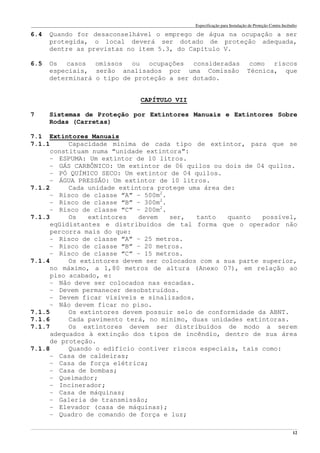 Especificação para Instalação de Proteção Contra Incêndio
______________________________________________________________________________________________________________________________________________________________________________________________________
12
6.4 Quando for desaconselhável o emprego de água na ocupação a ser
protegida, o local deverá ser dotado de proteção adequada,
dentre as previstas no item 5.3, do Capítulo V.
6.5 Os casos omissos ou ocupações consideradas como riscos
especiais, serão analisados por uma Comissão Técnica, que
determinará o tipo de proteção a ser dotado.
CAPÍTULO VII
7 Sistemas de Proteção por Extintores Manuais e Extintores Sobre
Rodas (Carretas)
7.1 Extintores Manuais
7.1.1 Capacidade mínima de cada tipo de extintor, para que se
constituam numa “unidade extintora”:
- ESPUMA: Um extintor de 10 litros.
- GÁS CARBÔNICO: Um extintor de 06 quilos ou dois de 04 quilos.
- PÓ QUÍMICO SECO: Um extintor de 04 quilos.
- ÁGUA PRESSÃO: Um extintor de 10 litros.
7.1.2 Cada unidade extintora protege uma área de:
- Risco de classe “A” – 500m2
.
- Risco de classe “B” – 300m2
.
- Risco de classe “C” – 200m2
.
7.1.3 Os extintores devem ser, tanto quanto possível,
eqüidistantes e distribuídos de tal forma que o operador não
percorra mais do que:
- Risco de classe “A” – 25 metros.
- Risco de classe “B” – 20 metros.
- Risco de classe “C” – 15 metros.
7.1.4 Os extintores devem ser colocados com a sua parte superior,
no máximo, a 1,80 metros de altura (Anexo 07), em relação ao
piso acabado, e:
- Não deve ser colocados nas escadas.
- Devem permanecer desobstruídos.
- Devem ficar visíveis e sinalizados.
- Não devem ficar no piso.
7.1.5 Os extintores devem possuir selo de conformidade da ABNT.
7.1.6 Cada pavimento terá, no mínimo, duas unidades extintoras.
7.1.7 Os extintores devem ser distribuídos de modo a serem
adequados à extinção dos tipos de incêndio, dentro de sua área
de proteção.
7.1.8 Quando o edifício contiver riscos especiais, tais como:
- Casa de caldeiras;
- Casa de força elétrica;
- Casa de bombas;
- Queimador;
- Incinerador;
- Casa de máquinas;
- Galeria de transmissão;
- Elevador (casa de máquinas);
- Quadro de comando de força e luz;
 