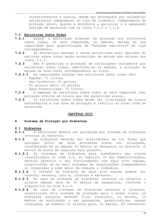 Especificação para Instalação de Proteção Contra Incêndio
______________________________________________________________________________________________________________________________________________________________________________________________________
13
- Transformadores e outros, devem ser protegidos por unidade(s)
extintora(s) adequada(s) ao tipo de incêndio, independente da
proteção geral, quando a distância a percorrer e a adequação
estejam em desacordo com os itens 7.1.3 e 7.1.4.
7.2 Extintores Sobre Rodas
7.2.1 Quando a edificação dispuser de proteção por extintores
sobre rodas, só será computada, no máximo, metade da sua
capacidade para quantificação de “unidade extintora” do tipo
correspondente.
7.2.2 As distâncias máximas a serem percorridas pelo operador do
extintor sobre rodas serão acrescidas de metade dos valores dos
itens 7.1.3.
7.2.3 Não é permitida a proteção de edificações unicamente por
extintores sobre rodas, admitindo-se no máximo, a proteção da
metade da área total correspondente ao risco.
7.2.3.1 As capacidades mínimas dos extintores sobre rodas são:
- Espuma: 75 litros;
- Gás Carbônico: 25 quilos;
- Pó Químico Seco: 20 quilos;
- Água Pressurizada: 75 litros.
7.2.4 O emprego de extintores sobre rodas só será computado como
proteção efetiva em locais que lhe permitirem acesso.
7.2.5 Os extintores sobre rodas devem ser localizados em locais
estratégicos e sua área de proteção é restrita ao nível onde se
encontram.
CAPÍTULO VIII
8 Sistema de Proteção por Hidrantes
8.1 Hidrantes
8.1.1 A edificação deverá ser protegida por sistema de hidrantes
internas ou externos.
8.1.2 Os hidrantes deverão ser distribuídos de tal forma que
qualquer ponto de área protegida possa ser alcançada,
considerando-se no máximo 30 metros de mangueira ou distante 10
metros da ponta do esguicho mais próximo.
8.1.2.1 Os sistemas de hidrantes para atendimento dos riscos
classificados no item 4.4, do Capítulo IV das Especificações,
deverão permitir o seu funcionamento com água e/ou espuma,
constituindo um ou mais sistemas de canalizações independentes
ou integradas a rede geral de combate a incêndios.
8.1.2.2 O sistema de hidrante de água e/ou espuma poderá ser
interno, externo, isto é, internos e externos.
8.1.2.3 No caso de sistemas de hidrantes internos ou externos o
alcance máximo será de 30 metros de mangueiras, conforme o
dispositivo no item 8.1.2.
8.1.2.4 No caso de sistemas de hidrantes externos e internos,
constituindo dois sistema de proteção para o mesmo risco, os
hidrantes externos deverão ficar afastados, no mínimo, 15
metros da edificação a ser protegida, permitindo-se, nessas
condições, um aumento no alcance para, no máximo, 60 (sessenta)
 
