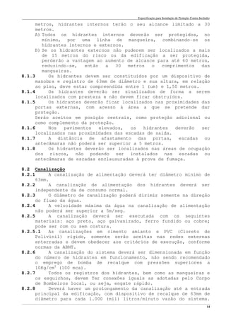 Especificação para Instalação de Proteção Contra Incêndio
______________________________________________________________________________________________________________________________________________________________________________________________________
14
metros, hidrantes internos terão o seu alcance limitado a 30
metros.
A) Todos os hidrantes internos deverão ser protegidos, no
mínimo, por uma linha de mangueira, combinando-se os
hidrantes internos e externos.
B) Se os hidrantes externos não puderem ser localizados a mais
de 15 metros do risco ou da edificação a ser protegida,
perderão a vantagem ao aumento de alcance para até 60 metros,
reduzindo-se, então a 30 metros o comprimentos das
mangueiras.
8.1.3 Os hidrantes devem ser constituídos por um dispositivo de
manobra e registro de 63mm de diâmetro e sua altura, em relação
ao piso, deve estar compreendida entre 1 (um) e 1,50 metros.
8.1.4 Os hidrantes deverão ser sinalizados de forma a serem
localizados com presteza e não devem ficar obstruídos.
8.1.5 Os hidrantes deverão ficar localizados nas proximidades das
portas externas, com acesso à área a que se pretende dar
proteção.
Serão aceitos em posição centrais, como proteção adicional ou
como complemento da proteção.
8.1.6 Nos pavimentos elevados, os hidrantes deverão ser
localizados nas proximidades das escadas de saída.
8.1.7 A distância de afastamento das portas, escadas ou
antecâmaras não poderá ser superior a 5 metros.
8.1.8 Os hidrantes deverão ser localizados nas áreas de ocupação
dos riscos, não podendo ser instalados nas escadas ou
antecâmaras de escadas enclausuradas à prova de fumaça.
8.2 Canalização
8.2.1 A canalização de alimentação deverá ter diâmetro mínimo de
63mm.
8.2.2 A canalização de alimentação dos hidrantes deverá ser
independente da de consumo normal.
8.2.3 O diâmetro de canalização poderá dirimir somente na direção
do fluxo da água.
8.2.4 A velocidade máxima da água na canalização de alimentação
não poderá ser superior a 5m/seg.
8.2.5 A canalização deverá ser executada com os seguintes
materiais: aço preto, aço galvanizado, ferro fundido ou cobre;
pode ser com ou sem costura.
8.2.5.1 As canalizações em cimento amianto e PVC (Cloreto de
Polivinil) rígido, somente serão aceitas nas redes externas
enterradas e devem obedecer aos critérios de execução, conforme
normas da ABNT.
8.2.6 A canalização do sistema deverá ser dimensionada em função
do número de hidrantes em funcionamento, não sendo recomendado
o emprego de bomba de recalque com pressões superiores a
10Kg/cm2
(100 mca).
8.2.7 Todos os registros dos hidrantes, bem como as mangueiras e
os esguichos, devem Ter conexões iguais as adotadas pelo Corpo
de Bombeiros local, ou seja, engate rápido.
8.2.8 Deverá haver um prolongamento da canalização até a entrada
principal da edificação, com dispositivo de recalque de 63mm de
diâmetro para cada 1.000 (mil) litros/minuto vazão do sistema.
 
