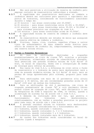Especificação para Instalação de Proteção Contra Incêndio
______________________________________________________________________________________________________________________________________________________________________________________________________
16
8.3.6 Não será permitida a utilização de reserva de incêndio pelo
emprego conjunto de reservatórios subterrâneo e elevado.
8.3.7 A capacidade dos reservatórios destinados ao combate a
incêndios deverá ser suficiente para garantir o suprimento dos
pontos de hidrantes, considerando em funcionamento simultâneo
durante o tempo de:
a) 30 minutos – nas áreas construídas até 20.000m2
.
b) 45 minutos – para áreas construídas entre 20.001 e 30.000m2
.
c) 60 minutos – para áreas construídas entre 30.001 e 50.000m2
e
para sistemas previstos nas ocupações do item 4.4.
d) 120 minutos – para áreas construídas acima de 50.000m2
.
8.3.8 A capacidade mínima de reserva de combate a incêndio deve
ser de 5m3
.
8.3.9 Os reservatórios deverão ser dotados de meios que assegurem
uma reserva efetiva de combate a incêndios.
8.3.10 Piscinas, lagos, rios, riachos, espelhos d’água e outros
tipos de armazenamento de água somente serão aceitos para
efeito de reserva de incêndio se, comprovadamente, assegurarem,
uma reserva mínima eficaz.
8.4 Vazões e Pressões Necessárias
8.4.1 No caso de edificações destinadas a ocupações
predominantemente de risco de classe “A”, sujeitas a proteção
por hidrantes, alimentados através de reservatórios elevados,
será permitida uma pressão dinâmica mínima de 0,60 Kg/cm2
(6
mca), no bocal do esguicho, mesmo com a interposição de bomba
de recalque para reforço da pressão.
8.4.2 Nos casos do item 8.4.1, a diferença do nível entre o fundo
do reservatório e o hidrante do ponto mais desfavorável será a
soma da pressão dinâmica mínima, de 0,6 Kg/cm2
(6 mca), mais as
perdas de carga apresentadas pelo sistema, proposto para cada
caso.
8.4.3 Para edificações com mais de 12 pavimentos e/ou altura
superior a 36 metros, não são recomendadas pressões acima de 10
Kg/cm2
(100 mca) em nenhum dos hidrantes.
8.4.4 Para as edificações de até 4 pavimentos, com risco de
ocupação predominante de classe “A” e cujo pavimento térreo
possua classe de ocupação de risco “B”, será obrigatório o uso
de mangueiras de 63mm e esguicho de 16mm, no térreo, quando a
alimentação do sistema for de acordo com o item 8.4.1.
8.4.5 A demanda da instalação deve ser tal, que permita o
funcionamento dos hidrantes mais desfavoráveis,
simultaneamente, com as vazões e pressões previstas no projeto
para cada caso, de acordo com o item 8.4.6.
8.4.6 A pressão residual mínima no hidrante mais desfavorável
deverá ser alcançada considerando-se o funcionamento de:
a) 1 hidrante, quando instalado 1 hidrante.
b) 2 hidrantes, quando instalados 2, 3 e 4 hidrantes.
c) 3 hidrantes, quando instalados 5 a 6 hidrantes.
d) 4 hidrantes, quando instalados mais de 6 hidrantes.
8.4.7 As vazões dos hidrantes serão consideradas no bocal do
esguicho ligado à mangueira
 