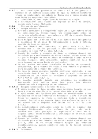 Especificação para Instalação de Proteção Contra Incêndio
______________________________________________________________________________________________________________________________________________________________________________________________________
18
8.5.3.1 Nas instalações previstas no item 4.4.2 é obrigatório o
emprego de um sistema nebulizador de água ou canhões monitores
(fixos ou portáteis), calculado de forma que a vazão mínima de
água tenha os seguintes requisitos:
a) 2 litros/min/m2
para superfície do costado do tanque.
b) 1 litros/min/m2
para superfície exposta do teto do tanque,
exceto para tanque flutuante.
8.5.4 Sistema de resfriamento.
8.5.4.1 Tanque verticais.
a) Não será permitido o espaçamento superior a 1,50 metros entre
os nebulizadores. Deverá haver uma superposição entre os
jatos dos nebulizadores, equivalente a 10% da dimensão linear
coberta por cada nebulizador.
b) Para tanques com 10 metros ou mais de altura será obrigatório
a colocação de um anel de nebulizadores a cada 5 metros,
apartir do topo do tanque.
c) No teto deverá ser instalado, no ponto mais alto, bico
nebulizador a fim de garantir o resfriamento conforme o
disposto na letra “b” do item 8.5.3.1.
d) Quando às vazões e reserva de água, o sistema deverá ser
calculado para resfriamento do maior tanque, quando existirem
02 (dois) tanques em uma só bacia de contenção e para os dois
maiores tanques, simultaneamente, quando existirem mais de
dois tanques na mesma bacia de contenção.
e) Se os tanques estiverem instalados em bacias de contenção
individuais, para efeito de cálculo das vazões e pressões,
será considerado o maior dos tanques.
f) No caso de serem adotados canhões monitores portáteis, a sua
quantidade deverá ser suficiente para garantir a cobertura
simultânea do (s) tanque (s) conforme o disposto nas letras
“a” e “b” do item 8.5.4.1.
g) Os canhões poderão também ser estáticos ou oscilantes
empregando jato neblina e/ou jato pleno com alcance
compatível com a segurança de seu operador.
8.5.4.2 Tanques horizontais e esferas de gás.
a) A vazão mínima de água exigida será aplicada tomando-se por
base a área de superfície do tanque e/ou esfera de gás.
b) A água deverá ser aplicada por meio de nebulizadores fixos
instalados em anéis fechados de tubulação, acima e abaixo da
linha do equador, de forma a proteger toda a superfície
exposta, inclusive os suporte (pés) das esferas de gás e ou
de acordo com o disposto nas letras “e” e “f” do item
8.5.4.1.
c) Os nebulizadores instalados acima da linha do equador dos
tanques horizontais, e/ou esferas de gás, não serão
considerados para proteção da superfície situada abaixo
daquela linha, sendo necessária a instalação de um outro anel
de nebulizadores.
d) Quanto as vazões e reserva de água, o sistema deverá ser
calculado para o resfriamento do maior tanque e/ou esfera de
gás e, para os 02 (dois) maiores tanques (ou esferas)
simultaneamente, quando existirem mais de 02 (dois) tanques
ou esferas.
8.5.4.3 Gasômetro
 