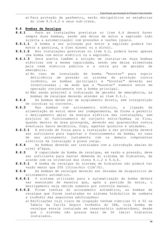 Especificação para Instalação de Proteção Contra Incêndio
______________________________________________________________________________________________________________________________________________________________________________________________________
19
a) Para proteção de gasômetro, serão obrigatórios as exigências
do item 8.5.4.2 e seus sub-itens.
8.6 Bombas de Recalque
8.6.1 Para as instalações previstas no item 4.4 deverá haver
sempre duas bombas, sendo uma delas de motor a explosão (não
sujeita a automatização) com pressões e vazões iguais.
8.6.1.1 A bomba a ser acionada por motor a explosão poderá ter
motor a gasolina, a óleo diesel ou a álcool.
8.6.1.2 Nas instalações previstas no item 4.2, poderá haver apenas
uma bomba com motor elétrico ou a explosão.
8.6.1.3 Será aceita também a solução de instalar-se duas bombas
elétricas com a mesma capacidade, sendo uma delas alimentada
pela rede elétrica pública e a outra por um gerador de
emergência.
a) No caso de instalação de bomba “booster” para suprir
deficiência de pressão no sistema de proteção contra
incêndio, as bombas (principal) e “booster” deverão ser
intertravadas , de modo que a “booster” somente entre em
operação conjuntamente com a bomba principal.
b) Não sendo possível a instalação de gerador de emergência, as
bombas de recalque deverão atender ao item 8.6.1.
8.6.2 As bombas devem ser de acoplamento direto, sem interposição
de correias ou corrente.
8.6.3 Nas bombas com acionamento elétrico, a ligação de
alimentação do motor deve ser independente, de forma a permitir
o desligamento geral da energia elétrica das instalações, sem
prejuízo do funcionamento do conjunto motor/bomba; os fios,
quando dentro da área protegida, deverão ser guarnecidos contra
eventuais danos mecânicos, fogo, agentes químicos e umidades.
8.6.3.1 A entrada de força para a instalação a ser protegida deverá
ser suficiente para suportar o funcionamento da bomba, no caso
de seu acionamento juntamente com os demais componentes
elétricos da instalação à plena carga.
8.6.4 As bombas deverão ser instaladas com a introdução abaixo do
nível d’água.
8.6.5 A capacidade da bomba de recalque, em vazão e pressão, deve
ser suficiente para manter demanda do sistema de hidrantes, de
acordo com os critérios dos itens 8.1.2 e 8.4.6.
8.6.5.1 A bomba de recalque do sistema de hidrantes não poderá ter
vazão menor que 200 litros/min (12m3
/h).
8.6.6 As bombas de recalque deverão ser dotadas de dispositivo de
acionamento automático.
8.6.6.1 O sistema utilizado para a automatização da bomba deverá
ser executado de maneira que, após a partida do motor, o
desligamento seja obtido somente por controle manual.
8.6.6.2 Ficam isentas do acionamento automático, as bombas de
recalque que forem instaladas no sistema hidráulico de combate
a incêndio das seguintes edificações:
a) Edificações cujo risco de ocupação tenham rubricas 01 e 02 na
Tabela da Tarifa Seguro Incêndio do IRB, cuja bomba de
recalque esteja instalada em reservatório subterrâneo, desde
que o sistema não possua mais de 06 (seis) hidrantes
instalados.
 