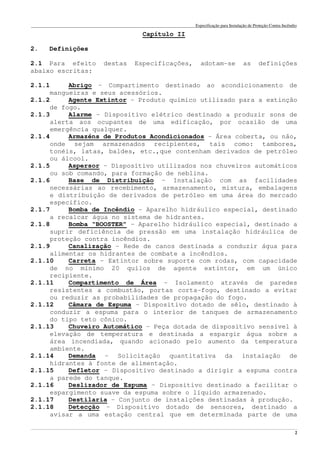 Especificação para Instalação de Proteção Contra Incêndio
______________________________________________________________________________________________________________________________________________________________________________________________________
2
Capítulo II
2. Definições
2.1 Para efeito destas Especificações, adotam-se as definições
abaixo escritas:
2.1.1 Abrigo – Compartimento destinado ao acondicionamento de
mangueiras e seus acessórios.
2.1.2 Agente Extintor – Produto químico utilizado para a extinção
de fogo.
2.1.3 Alarme – Dispositivo elétrico destinado a produzir sons de
alerta aos ocupantes de uma edificação, por ocasião de uma
emergência qualquer.
2.1.4 Armazéns de Produtos Acondicionados – Área coberta, ou não,
onde sejam armazenados recipientes, tais como: tambores,
tonéis, latas, baldes, etc.,que contenham derivados de petróleo
ou álcool.
2.1.5 Aspersor – Dispositivo utilizados nos chuveiros automáticos
ou sob comando, para formação de neblina.
2.1.6 Base de Distribuição – Instalação com as facilidades
necessárias ao recebimento, armazenamento, mistura, embalagens
e distribuição de derivados de petróleo em uma área do mercado
específico.
2.1.7 Bomba de Incêndio – Aparelho hidráulico especial, destinado
a recalcar água no sistema de hidrantes.
2.1.8 Bomba “BOOSTER” – Aparelho hidráulico especial, destinado a
suprir deficiência de pressão em uma instalação hidráulica de
proteção contra incêndios.
2.1.9 Canalização – Rede de canos destinada a conduzir água para
alimentar os hidrantes de combate a incêndios.
2.1.10 Carreta – Extintor sobre suporte com rodas, com capacidade
de no mínimo 20 quilos de agente extintor, em um único
recipiente.
2.1.11 Compartimento de Área – Isolamento através de paredes
resistentes a combustão, portas corta-fogo, destinado a evitar
ou reduzir as probabilidades de propagação do fogo.
2.1.12 Câmara de Espuma – Dispositivo dotado de sêlo, destinado à
conduzir a espuma para o interior de tanques de armazenamento
do tipo teto cônico.
2.1.13 Chuveiro Automático – Peça dotada de dispositivo sensível à
elevação de temperatura e destinada a espargir água sobre a
área incendiada, quando acionado pelo aumento da temperatura
ambiente.
2.1.14 Demanda – Solicitação quantitativa da instalação de
hidrantes à fonte de alimentação.
2.1.15 Defletor – Dispositivo destinado a dirigir a espuma contra
a parede do tanque.
2.1.16 Deslizador de Espuma – Dispositivo destinado a facilitar o
espargimento suave da espuma sobre o líquido armazenado.
2.1.17 Destilaria – Conjunto de instalções destinadas à produção.
2.1.18 Detecção – Dispositivo dotado de sensores, destinado a
avisar a uma estação central que em determinada parte de uma
 