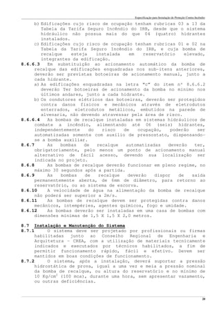 Especificação para Instalação de Proteção Contra Incêndio
______________________________________________________________________________________________________________________________________________________________________________________________________
20
b) Edificações cujo risco de ocupação tenham rubricas 03 a 13 da
Tabela da Tarifa Seguro Incêndio do IRB, desde que o sistema
hidráulico não possua mais do que 04 (quatro) hidrantes
instalados.
c) Edificações cujo risco de ocupação tenham rubricas 01 e 02 na
Tabela da Tarifa Seguro Incêndio do IRB, e cuja bomba de
recalque esteja instalada em reservatório elevado,
integrantes da edificação.
8.6.6.3 Em substituição ao acionamento automático da bomba de
recalque das edificações enquadradas nos sub-itens anteriores,
deverão ser previstas botoeiras de acionamento manual, junto a
cada hidrante.
a) As edificações enquadradas na letra “c” do item nº 8.6.6.2
deverão Ter botoeiras de acionamento da bomba no mínimo nos
últimos andares, junto a cada hidrante.
b) Os condutores elétricos das botoeiras, deverão ser protegidos
contra danos físicos e mecânicos através de eletrodutos
enterrados, eletrodutos metálicos, embutidos na parede de
alvenaria, não devendo atravessar pela área de risco.
8.6.6.4 As bombas de recalque instaladas em sistemas hidráulicos de
combate a incêndio, alimentando até 06 (seis) hidrantes,
independentemente do risco de ocupação, poderão ser
automatizadas somente com auxílio de pressostato, dispensando-
se a bomba auxiliar.
8.6.7 As bombas de recalque automatizadas deverão ter,
obrigatoriamente, pelo menos um ponto de acionamento manual
alternativo de fácil acesso, devendo sua localização ser
indicada no projeto.
8.6.8 As bombas de recalque deverão funcionar em pleno regime, no
máximo 30 segundos após a partida.
8.6.9 As bombas de recalque deverão dispor de saída
permanentemente aberta, de 6mm de diâmetro, para retorno ao
reservatório, ou ao sistema de escorva.
8.6.10 A velocidade de água na alimentação da bomba de recalque
não poderá ser superior a 2m/s.
8.6.11 As bombas de recalque devem ser protegidas contra danos
mecânicos, intempéries, agentes químicos, fogo e umidade.
8.6.12 As bombas deverão ser instaladas em uma casa de bombas com
dimensões mínimas de 1,5 X 1,5 X 2,0 metros.
8.7 Instalação e Manutenção do Sistema
8.7.1 O sistema deve ser projetado por profissionais ou firmas
habilitadas junto ao Conselho Regional de Engenharia e
Arquitetura – CREA, com a utilização de materiais tecnicamente
indicados e executados por técnicos habilitados, a fim de
permitir funcionamento rápido, fácil e efetivo. Devem ser
mantidos em boas condições de funcionamento.
8.7.2 O sistema, após a instalação, deverá suportar a pressão
hidrostática de prova, igual a uma vez e meia a pressão nominal
da bomba de recalque, ou altura do reservatório e no mínimo de
10 Kg/cm2
(100 mca), durante uma hora, sem apresentar vazamento,
ou outras deficiências.
 