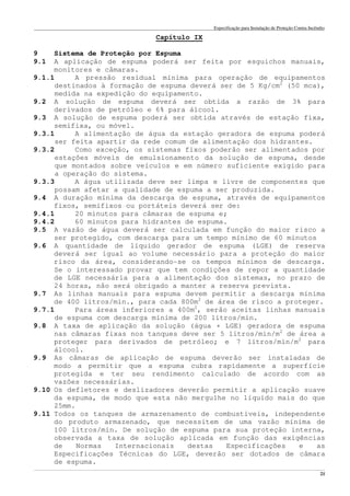 Especificação para Instalação de Proteção Contra Incêndio
______________________________________________________________________________________________________________________________________________________________________________________________________
21
Capítulo IX
9 Sistema de Proteção por Espuma
9.1 A aplicação de espuma poderá ser feita por esguichos manuais,
monitores e câmaras.
9.1.1 A pressão residual mínima para operação de equipamentos
destinados à formação de espuma deverá ser de 5 Kg/cm2
(50 mca),
medida na expedição do equipamento.
9.2 A solução de espuma deverá ser obtida a razão de 3% para
derivados de petróleo e 6% para álcool.
9.3 A solução de espuma poderá ser obtida através de estação fixa,
semifixa, ou móvel.
9.3.1 A alimentação de água da estação geradora de espuma poderá
ser feita apartir da rede comum de alimentação dos hidrantes.
9.3.2 Como exceção, os sistemas fixos poderão ser alimentados por
estações móveis de emulsionamento da solução de espuma, desde
que montados sobre veículos e em número suficiente exigido para
a operação do sistema.
9.3.3 A água utilizada deve ser limpa e livre de componentes que
possam afetar a qualidade de espuma a ser produzida.
9.4 A duração mínima da descarga de espuma, através de equipamentos
fixos, semifixos ou portáteis deverá ser de:
9.4.1 20 minutos para câmaras de espuma e;
9.4.2 60 minutos para hidrantes de espuma.
9.5 A vazão de água deverá ser calculada em função do maior risco a
ser protegido, com descarga para um tempo mínimo de 60 minutos
9.6 A quantidade de líquido gerador de espuma (LGE) de reserva
deverá ser igual ao volume necessário para a proteção do maior
risco da área, considerando-se os tempos mínimos de descarga.
Se o interessado provar que tem condições de repor a quantidade
de LGE necessária para a alimentação dos sistemas, no prazo de
24 horas, não será obrigado a manter a reserva prevista.
9.7 As linhas manuais para espuma devem permitir a descarga mínima
de 400 litros/min., para cada 800m2
de área de risco a proteger.
9.7.1 Para áreas inferiores a 400m2
, serão aceitas linhas manuais
de espuma com descarga mínima de 200 litros/min.
9.8 A taxa de aplicação da solução (água + LGE) geradora de espuma
nas câmaras fixas nos tanques deve ser 5 litros/min/m2
de área a
proteger para derivados de petróleo; e 7 litros/min/m2
para
álcool.
9.9 As câmaras de aplicação de espuma deverão ser instaladas de
modo a permitir que a espuma cubra rapidamente a superfície
protegida e ter seu rendimento calculado de acordo com as
vazões necessárias.
9.10 Os defletores e deslizadores deverão permitir a aplicação suave
da espuma, de modo que esta não mergulhe no líquido mais do que
25mm.
9.11 Todos os tanques de armazenamento de combustíveis, independente
do produto armazenado, que necessitem de uma vazão mínima de
100 litros/min. De solução de espuma para sua proteção interna,
observada a taxa de solução aplicada em função das exigências
de Normas Internacionais destas Especificações e as
Especificações Técnicas do LGE, deverão ser dotados de câmara
de espuma.
 