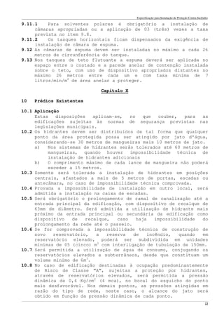 Especificação para Instalação de Proteção Contra Incêndio
______________________________________________________________________________________________________________________________________________________________________________________________________
22
9.11.1 Para solventes polares é obrigatório a instalação de
câmaras apropriadas ou a aplicação de 03 (três) vezes a taxa
prevista no item 9.8.
9.11.2 Os tanques horizontais ficam dispensados da exigência de
instalação de câmara de espuma.
9.12 As câmaras de espuma devem ser instaladas no máximo a cada 26
metros de circunferência do tanque.
9.13 Nos tanques de teto flutuante a espuma deverá ser aplicada no
espaço entre o costado e a parede anelar de contenção instalada
sobre o teto, com uso de dispositivo apropriados distantes no
máximo 26 metros entre cada um e com taxa mínima de 7
litros/min/m2
de área anelar a proteger.
Capítulo X
10 Prédios Existentes
10.1 Aplicação
Estas disposições aplicam-se, no que couber, para as
edificações sujeitas às normas de segurança previstas nas
legislações municipais.
10.2 Os hidrantes devem ser distribuídos de tal forma que qualquer
ponto da área protegida possa ser atingido por jato d’água,
considerando-se 30 metros de mangueiras mais 10 metros de jato.
a) Nos sistemas de hidrantes serão tolerados até 60 metros de
mangueiras, quando houver impossibilidade técnica de
instalação de hidrantes adicionais
b) O comprimento máximo de cada lance de mangueira não poderá
exceder a 15 metros.
10.3 Somente será tolerada a instalação de hidrantes em posições
centrais, afastados a mais de 5 metros de portas, escadas ou
antecâmara, no caso de impossibilidade técnica comprovada.
10.4 Provada a impossibilidade de instalação em outro local, será
admitida a instalação na caixa de escadas.
10.5 Será obrigatório o prolongamento de ramal de canalização até a
entrada principal da edificação, com dispositivo de recalque de
63mm de diâmetro. Será admitida a utilização de hidrante mais
próximo da entrada principal ou secundária da edificação como
dispositivo de recalque, caso haja impossibilidade do
prolongamento da rede até o passeio.
10.6 Se for comprovada a impossibilidade técnica de construção de
novo reservatório, a reserva de incêndio, quando em
reservatório elevado, poderá ser subdividida em unidades
mínimas de 05 (cinco) m3
com interligação de tubulação de 150mm.
10.7 Será permitida a utilização de água de consumo, conjugando os
reservatórios elevados e subterrâneos, desde que constituam um
volume mínimo de 6m3
.
10.8 No caso de edificação destinadas à ocupação predominantemente
de Risco de Classe “A”, sujeitas a proteção por hidrantes,
através de reservatórios elevados, será permitida a pressão
dinâmica de 0,4 Kg/cm2
(4 mca), no bocal do esguicho do ponto
mais desfavorável. Nos demais pontos, as pressões atingidas em
razão do tipo de rede, neste caso, o alcance do jato será
obtido em função da pressão dinâmica de cada ponto.
 