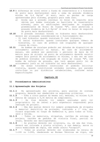 Especificação para Instalação de Proteção Contra Incêndio
______________________________________________________________________________________________________________________________________________________________________________________________________
23
10.9 A diferença de nível entre o fundo do reservatório e o hidrante
do ponto mais desfavorável será a soma da pressão dinâmica
mínima de 0,4 Kg/cm2
(4 mca), mais as perdas de carga
apresentadas pelo sistema, proposto para cada caso.
a) Ainda que a pressão residual no bocal do esguicho seja
obtido por bomba instalada no barrilete do reservatório
elevado, para as edificações destinadas às ocupações
predominante de Risco de Classe “A”, será permitida a
pressão dinâmica de 0,4 Kg/cm2
(4 mca) no bocal do esguicho
do ponto mais desfavorável.
10.10 A pressão residual mínima no hidrante mais desfavorável
deverá ser alcançada considerando-se o funcionamento de:
- 01 (um) hidrante: quando instalado 01 (um) hidrante;
- 02 (dois) hidrantes: quando instalados qualquer número de
hidrantes, no caso de prédios com ocupações de qualquer
classe de risco.
10.11 As bombas de recalque poderão ser dotadas de dispositivo de
acionamento automático ou manual. No caso de acionamento
manual, não poderá ser permitido o percurso de mais de 60
metros para se atingir um ponto de acionamento deverão existir
sempre dois pontos de acionamento no mínimo, a não ser em caso
de prédios elevados com ocupação de risco de classe “A”, com
bomba de reforço de pressão, que terá apenas ponto (s) de
acionamento junto ao (s) hidrante (s) mais desfavorável.
10.12 As áreas totalmente construídas só poderão solicitar
vistoria, quando constituírem unidades isoladas, por paredes
corta-fogo ou por distâncias estabelecidas, conforme estas
Especificações
Capítulo XI
11 Procedimentos Administrativos
11.1 Apresentação dos Projetos
11.1.1 Na apresentação dos projetos, para analise do sistema
proposto, deverão ser obedecidos os seguintes critérios:
11.1.2 – Três a cinco pastas da mesma cor, medindo, no mínimo 0,26
metros de largura e 0,36 metros de comprimento.
11.1.3 – As vias deverão vir sempre assinadas pelo (s)
proprietário (s) do imóvel e pelo engenheiro responsável pela
execução do projeto.
11.1.4 – Uma das pastas deverá vir sempre acompanhada de etiqueta
e memorial descritivo de proteção, indicando a 1ª
via, que
ficará arquivada no Corpo de Bombeiros e, para todos os fins,
será a válida.
11.1.5 – Todos os memoriais, etiquetas, cartões de entrega do
projeto, cartões de pedidos de vistoria final, parcial ou
anual, deverão ser datilografados.
11.1.6 – As plantas deverão ser originais, ou, em uma das vias,
deverá ser colocada a planta original, e nas demais, xerox ou
outra modalidade de cópia, não sendo aceito “croquis”.
11.1.7 – Todas as plantas deverão ser elaboradas na escala de
1:100 ou 1:200, obedecendo as Normas Técnicas em vigor, não
 
