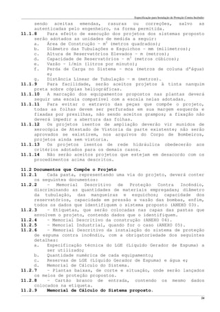 Especificação para Instalação de Proteção Contra Incêndio
______________________________________________________________________________________________________________________________________________________________________________________________________
24
sendo aceitas emendas, rasuras ou correções, salvo as
autenticadas pelo engenheiro, na forma permitida.
11.1.8 Para efeito de execução dos projetos dos sistemas proposto
serão adotados as unidades de medida a seguir:
a. Área de Construção – m2
(metros quadrados);
b. Diâmetro das Tubulações e Esguichos – mm (milímetros);
c. Altura de Reservatórios Elevados – m (metros);
d. Capacidade de Reservatórios – m3
(metros cúbicos);
e. Vazão – 1/min (litros por minuto);
f. Perda de Carga no Sistema – mca (metros de coluna d’água)
e;
g. Distância Linear de Tubulação – m (metros).
11.1.9 Para facilidade, serão aceitos projetos à tinta nanquim
preta sobre cópias heliográficas.
11.1.10 A marcação dos equipamentos propostos nas plantas deverá
seguir uma escala compatível com a escala nelas adotadas.
11.1.11 Para evitar o extravio das peças que compõe o projeto,
todas as folhas devem ser perfuradas em sua margem esquerda e
fixadas por presilhas, não sendo aceitos grampos; a fixação não
deverá impedir a abertura das folhas.
11.1.12 Os projetos isentos de ampliação deverão vir munidos de
xerocópia de Atestado de Vistoria da parte existente; não serão
aprovados se existirem, nos arquivos do Corpo de Bombeiros,
projetos ainda sem vistoria.
11.1.13 Os projetos isentos de rede hidráulica obedecerão aos
critérios adotados para os demais casos.
11.1.14 Não serão aceitos projetos que estejam em desacordo com os
procedimentos acima descritos.
11.2 Documentos que Compõe o Projeto
11.2.1 Cada pasta, representando uma via do projeto, deverá conter
os seguintes documentos:
11.2.2 – Memorial Descritivo de Proteção Contra Incêndio,
discriminando as quantidades de materiais empregadas; diâmetro
da tubulação, das mangueiras e esguichos; capacidade dos
reservatórios, capacidade em pressão e vazão das bombas, enfim,
todos os dados que identifiquem o sistema proposto (ANEXO 03).
11.2.3 – Etiquetas, que serão colocadas nas capas das pastas que
envolvem o projeto, contendo dados que o identifiquem.
11.2.4 – Memorial Descritivo da construção (ANEXO 04).
11.2.5 – Memorial Industrial, quando for o caso (ANEXO 05).
11.2.6 – Memorial Descritivo da instalação do sistema de proteção
de espuma contra incêndio, com a obrigatoriedade dos seguintes
detalhes:
a. Especificação técnica do LGE (Líquido Gerador de Espuma) a
ser utilizado;
b. Quantidade numérica de cada equipamento;
c. Reservas de LGE (Líquido Gerador de Espuma) e água e;
d. Memorial de Cálculo do Sistema.
11.2.7 – Plantas baixas, de corte e situação, onde serão lançados
os meios de proteção propostos.
11.2.8 – Cartão branco de entrada, contendo os mesmo dados
colocados na etiqueta.
11.2.9 Memorial de Cálculo do Sistema proposto.
 