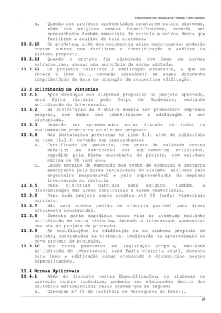 Especificação para Instalação de Proteção Contra Incêndio
______________________________________________________________________________________________________________________________________________________________________________________________________
25
a. Quando dos projetos apresentados constarem outros sistemas,
além dos exigidos nestas Especificações, deverão ser
apresentados também memoriais de cálculo e outros dados que
facilitem a análise de tais sistemas.
11.2.10 Os projetos, além dos documentos acima mencionados, poderão
conter outros que facilitem a identificação e análise do
sistema proposto.
11.2.11 Quando o projeto for elaborado com base em normas
estrangeiras, anexar uma xerocópia da norma adotada.
11.2.12 Os projetos relativos à edificação existente, a que se
refere o item 10.1, deverão apresentar em anexo documento
comprobatório da data de ocupação da respectiva edificação.
11.3 Solicitação de Vistorias
11.3.1 Após execução dos sistemas propostos no projeto aprovado,
será feita vistoria pelo Corpo de Bombeiros, mediante
solicitação do interessado.
11.3.2 Na solicitação de vistoria deverá ser preenchido impresso
próprio, com dados que identifiquem a edificação a ser
vistoriada.
11.3.3 Deverão ser apresentadas notas fiscais de todos os
equipamentos previstos no sistema proposto.
11.3.4 Nas instalações previstas no item 4.4, além do solicitado
no item 11.3.3, deverão ser apresentados:
a. Certificado de garantia, com prazo de validade contra
defeitos de fabricação dos equipamentos utilizados,
expedido pela firma executante do projeto, com validade
mínima de 01 (um) ano.
b. Laudo técnico de execução dos teste de operação e descarga
executados pela firma instaladora do sistema, assinado pelo
engenheiro responsável e pelo representante da empresa
interessada na vistoria.
11.3.5 Para vistorias parciais será exigido, também, a
discriminação das áreas construídas a serem vistoriadas.
11.3.6 Para cada projeto serão aceitas até 03 (três) vistoriais
parciais.
11.3.7 Não será aceito pedido de vistoria parcial para áreas
totalmente construídas.
11.3.8 Somente serão expedidas novas vias de atestado mediante
solicitação de outra vistoria, devendo o interessado apresentar
uma via do projeto de proteção.
11.3.9 As modificações na edificação ou no sistema proposto em
projeto, constatadas na vistoria, implicarão na apresentação de
novo projeto de proteção.
11.3.10 Nos casos previstos em legislação própria, mediante
solicitação do interessado, será feita vistoria anual, devendo
para isso a edificação estar atendendo o dispositivo nestas
Especificações.
11.4 Normas Aplicáveis
11.4.1 Além do disposto nestas Especificações, os sistemas de
proteção contra incêndios, poderão ser elaborados dentro dos
critérios estabelecidos pelas normas que se seguem:
a. Circular nº 19 do Instituto de Resseguros do Brasil.
 