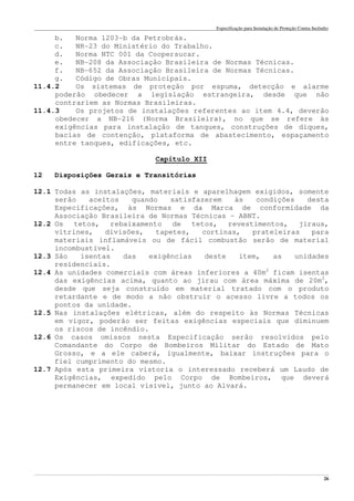 Especificação para Instalação de Proteção Contra Incêndio
______________________________________________________________________________________________________________________________________________________________________________________________________
26
b. Norma 1203-b da Petrobrás.
c. NR-23 do Ministério do Trabalho.
d. Norma NTC 001 da Coopersucar.
e. NB-208 da Associação Brasileira de Normas Técnicas.
f. NB-652 da Associação Brasileira de Normas Técnicas.
g. Código de Obras Municipais.
11.4.2 Os sistemas de proteção por espuma, detecção e alarme
poderão obedecer a legislação estrangeira, desde que não
contrariem as Normas Brasileiras.
11.4.3 Os projetos de instalações referentes ao item 4.4, deverão
obedecer a NB-216 (Norma Brasileira), no que se refere às
exigências para instalação de tanques, construções de diques,
bacias de contenção, plataforma de abastecimento, espaçamento
entre tanques, edificações, etc.
Capítulo XII
12 Disposições Gerais e Transitórias
12.1 Todas as instalações, materiais e aparelhagem exigidos, somente
serão aceitos quando satisfazerem às condições desta
Especificações, às Normas e da Marca de conformidade da
Associação Brasileira de Normas Técnicas – ABNT.
12.2 Os tetos, rebaixamento de tetos, revestimentos, jiraus,
vitrines, divisões, tapetes, cortinas, prateleiras para
materiais inflamáveis ou de fácil combustão serão de material
incombustível.
12.3 São isentas das exigências deste item, as unidades
residenciais.
12.4 As unidades comerciais com áreas inferiores a 40m2
ficam isentas
das exigências acima, quanto ao jirau com área máxima de 20m2
,
desde que seja construído em material tratado com o produto
retardante e de modo a não obstruir o acesso livre a todos os
pontos da unidade.
12.5 Nas instalações elétricas, além do respeito às Normas Técnicas
em vigor, poderão ser feitas exigências especiais que diminuem
os riscos de incêndio.
12.6 Os casos omissos nesta Especificação serão resolvidos pelo
Comandante do Corpo de Bombeiros Militar do Estado de Mato
Grosso, e a ele caberá, igualmente, baixar instruções para o
fiel cumprimento do mesmo.
12.7 Após esta primeira vistoria o interessado receberá um Laudo de
Exigências, expedido pelo Corpo de Bombeiros, que deverá
permanecer em local visível, junto ao Alvará.
 