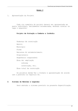 Especificação para Instalação de Proteção Contra Incêndio
______________________________________________________________________________________________________________________________________________________________________________________________________
27
Anexo I
1. Apresentação do Projeto
Cada via completa do projeto deverá ser apresentada em
pasta individual, devidamente encadernada, devendo constar na
capa o seguinte:
Projeto de Proteção e Combate a Incêndio
Endereço de construção
Bairro
Município
Firma
Natureza do estabelecimento
Proprietário
Engenheiro responsável
Área da: ampliação
reforma
construção, etc.
Área total da construção
Os projetos devem Ter o formato e apresentação de acordo
com o previsto no Capítulo XI.
2. Sistema de Medidas e Legendas
Será adotado o sistema previsto na presente Especificação.
 