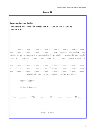 Especificação para Instalação de Proteção Contra Incêndio
______________________________________________________________________________________________________________________________________________________________________________________________________
28
Anexo II
Excelentíssimo Senhor
Comandante do Corpo de Bombeiros Militar de Mato Grosso
Cuiabá – MT
..............................................................
........................................., abaixo assinado, vem
requerer pelo presente a aprovação do projeto – anexo de prevenção
contra incêndio para um prédio a ser construído à
................................
..................................................................
. nº ........................ bairro ......................
..................................................................
............., elaborado dentro das especificações em vigor.
Nestes termos
P. deferimento
..................-MT, ........... de .................. de ......
cidade dia mês ano
________________________
Proprietário
 