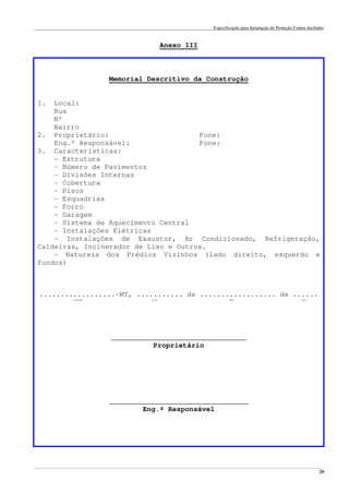 Especificação para Instalação de Proteção Contra Incêndio
______________________________________________________________________________________________________________________________________________________________________________________________________
29
Anexo III
Memorial Descritivo da Construção
1. Local:
Rua
Nº
Bairro
2. Proprietário: Fone:
Eng.º Responsável: Fone:
3. Características:
- Estrutura
- Número de Pavimentos
- Divisões Internas
- Cobertura
- Pisos
- Esquadrias
- Forro
- Garagem
- Sistema de Aquecimento Central
- Instalações Elétricas
- Instalações de Exaustor, Ar Condicionado, Refrigeração,
Caldeiras, Incinerador de Lixo e Outros.
- Natureza dos Prédios Vizinhos (lado direito, esquerdo e
fundos)
..................-MT, ........... de .................. de ......
cidade dia mês ano
________________________________
Proprietário
_________________________________
Eng.º Responsável
 