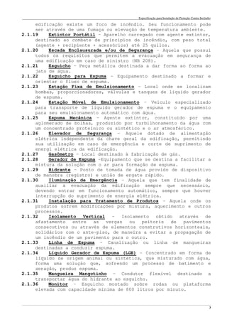 Especificação para Instalação de Proteção Contra Incêndio
______________________________________________________________________________________________________________________________________________________________________________________________________
3
edificação existe um foco de incêndio. Seu funcionamento pode
ser através de uma fumaça ou elevação de temperatura ambiente.
2.1.19 Extintor Portátil – Aparelho carregado com agente extintor,
destinado ao combate de princípios de incêndio, com peso total
(agente + recipiente + acessórios) até 25 quilos.
2.1.20 Escada Enclausurada e/ou de Segurança – Aquela que possui
todos os requisitos que permitem a evacuação em segurança de
uma edificação em caso de sinistro (NB 208).
2.1.21 Esguicho – Peça metálica destinada a dar forma ao forma ao
jato de água.
2.1.22 Esguicho para Espuma – Equipamento destinado a formar e
orientar o fluxo de espuma.
2.1.23 Estação Fixa de Emulsionamento – Local onde se localizam
bombas, proporcionadores, válvulas e tanques de líquido gerador
de espuma.
2.1.24 Estação Móvel de Emulsionamento – Veículo especializado
para transporte de líquido gerador de espuma e o equipamento
para seu emulsionamento automático com água.
2.1.25 Espuma Mecânica – Agente extintor, constituido por uma
aglomerado de bolhas, produzido por turbilhonamento da água com
um concentrado proteínico ou sintético e o ar atmosférico.
2.1.26 Elevador de Segurança – Aquele dotado de alimentação
elétrica independente da chave geral da edificação, permitindo
sua utilização em caso de emergência e corte de suprimento de
energi elétrica da edificação.
2.1.27 Gasômetro – Local destinado à fabricação de gás.
2.1.28 Gerador de Espuma –Equipamento que se destina a facilitar a
mistura da solução com o ar para formação de espuma.
2.1.29 Hidrante – Ponto de tomada de água provido de dispositivo
de manobra (registro) e união de engate rápido.
2.1.30 Iluminação de Emergência – Aquela que tem finalidade de
auxiliar a evacuação da edificação sempre que necessário,
devendo entrar em funcionamento automático, sempre que houver
interrupção do suprimento de energia elétrica.
2.1.31 Instalação para Tratamento de Produtos – Aquela onde os
produtos sofrem modificações por mistura, aquecimento e outros
processos.
2.1.32 Isolamento Vertical – Isolamento obtido através de
afastamento entre as vergas ou peitoris de pavimentos
consecutivos ou através de elementos construtivos horizonteais,
solidários com o ante-piso, de maneira a evitar a propagação de
um incêndio de um pavimento para o outro.
2.1.33 Linha de Espuma – Canalização ou linha de mangueiras
destinadas a conduzir espuma.
2.1.34 Líquido Gerador de Espuma (LGE) – Concentrado em forma de
líquido de origem animal ou sintética, que misturado com água,
forma uma solução que, sofrendo um processo de batimento e
aeração, produz espuma.
2.1.35 Mangueira Mangotinho – Condutor flexível destinado a
transportar água do hidrante ao esguicho.
2.1.36 Monitor – Esguicho montado sobre rodas ou plataforma
elevada com capacidade mínima de 800 litros por minuto.
 