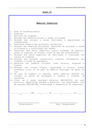 Especificação para Instalação de Proteção Contra Incêndio
______________________________________________________________________________________________________________________________________________________________________________________________________
30
Anexo IV
Memorial Industrial
1. Nome do estabelecimento
2. Endereço
3. Natureza da ocupação
4. Relação das matérias-primas a serem utilizadas
5. Relação dos artigos a serem fabricados e depositados no
almoxarifado
6. Descrição sumária dos processos industriais
7. Relação das máquinas perigosas, aparelhos de proteção a serem
utilizados e a localização dos mesmos
8. Descrição dos meios especiais contra formação de poeiras,
gases ou vapores, se houver, citar do que são provenientes
9. Relação dos meios especiais de ventilação e iluminação dos
locais de trabalho
10. Relação dos resíduos industriais, líquidos inflamáveis, seu
trabalho e forma de escoamento
11. Natureza dos prédios vizinhos (lado direito, esquerdo e
fundos)
12. Relação das caixas d’água, capacidade e altura, quando
elevadas, citar se há água da Agência Municipal de Água, na
rua
13. Em caso de aumento ou reforma, neste memorial deverão ser
citados os meios de prevenção e combate a incêndio já
existente
14. Citar se é usado qualquer material RADIOATIVO, em caso
positivo, especificar porque o material, sua quantidade, tipo
de emissão RADIOATIVA, intensidade e dispositivo de segurança.
..................-MT, ........... de .................. de ......
cidade dia mês ano
____________________ _________________________
Proprietário Eng.º Responsável
 