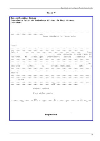 Especificação para Instalação de Proteção Contra Incêndio
______________________________________________________________________________________________________________________________________________________________________________________________________
31
Anexo V
Excelentíssimo Senhor
Comandante Corpo de Bombeiros Militar de Mato Grosso
Cuiabá-MT
..............................................................
............................
Nome completo do requerente
Local
..................................................................
.............................................................
Bairro ................................................ Fone
...................................., vem requerer CERTIFICADO DE
VISTORIA da instalação preventiva contra incêndio de
..................................................................
..................................................................
................................................................(d
escrever imóvel ou estabelecimento), sito à
..................................................................
............................................................
Bairro
..................................................................
..................................................................
.....Cidade
..................................................................
...................................UF ..................
Nestes termos
Peço deferimento
..................-MT, ........... de .................. de ......
cidade dia mês ano
__________________________________
Requerente
 
