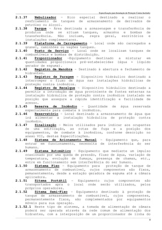 Especificação para Instalação de Proteção Contra Incêndio
______________________________________________________________________________________________________________________________________________________________________________________________________
4
2.1.37 Nebulizador – Bico especial destinado a realizar o
resfriamento de tanques de armazenamento de derivados de
petróleo ou álcool.
2.1.38 Parque – Área destinada a armazenagem e transferência de
produtos onde se situam tanques, armazéns e bombas de
transferência. Não incluem, regra geral, escritórios e
instalações complementares.
2.1.39 Plataforma de Carregamento – Local onde são carregados a
granel, caminhões ou vagões tanques.
2.1.40 Posto de Serviço – Local onde se localizam tanques de
combustíveis e bombas de distribuição.
2.1.41 Proporcionador –Equipamento destinado a misturar em
quantidades proporcionais pré-estabelecidas (água + líquido
gerador de espuma).
2.1.42 Registro de Manobra – Destinado à abertura e fechamento de
hidrantes.
2.1.43 Registro de Paragem – Dispositivo hidráulico destinado a
interromper o fluxo de água nas instalações hidráulicas de
proteção contra incêndios.
2.1.44 Registro de Recalque – Dispositivo hidráulico destinado a
permitir a introdução de água proviniente de fontes externas na
instalação hidráulica de proteção contra incêndios instalado em
posição que assegure a rápida identificação e facilidade de
acesso.
2.1.45 Reserva de Incêndio – Quantidade de água reservada
especialmente para combate à incêndios.
2.1.46 Reservatório – Local destinado a armazenamento de água que
irá alimentar a instalação hidráulica de proteção contra
incêndio.
2.1.47 Sinalização – Meios utilizados para indicar aos ocupantes
de uma edificação, as rotas de fuga e a posição dos
equipamentos, de combate à incêndios, conforme descrição no
anexo VII, destas Especificações.
2.1.48 Sistema de Acionamento Manual – Equipamento que, para
entrar em funcionamento, necessita de interferência do ser
humano.
2.1.49 Sistema Automático – Equipamento que mediante um impulso
ocasionado por uma queda de pressão, fluxo de água, variação de
temperatura, evolução de fumaça, presença de chamas, etc.,
entre em funcionamento sem interferência do ser humano.
2.1.50 Sistema Fixo – Equipamento para proteção de tanque de
armazenamento de combustível, cujos componentes são fixos,
pemanentemente, desde a estação geradora de espuma até a câmara
aplicadora.
2.1.51 Sitema Portátil – Equipamento cujos componentes são
transportados apra o local onde serão utilizados, pelos
próprios operadores.
2.1.52 Sitema Semi-Fixo – Equipamento destinado à proteção de
tanque de armazenamento de combustível, cujos componentes,
permanentemente fixos, são complementados por equipamentos
móveis para sua operação.
2.1.52.1 Neste tipo de sistema, a tomada de alimentação de câmara
poderá ser operada através da rede comum de alimentação dos
hidrantes, com a interposição de um proporcionador de linha do
 