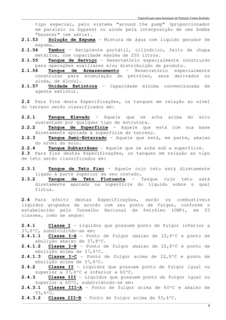 Especificação para Instalação de Proteção Contra Incêndio
______________________________________________________________________________________________________________________________________________________________________________________________________
5
tipo especial, pelo sistema “around the pump” (proporcionador
em paralelo ou bypass) ou ainda pela interposição de uma bomba
“booster” (em série).
2.1.53 Solução de Espuma – Mistura de água com líquido gerador de
espuma.
2.1.54 Tambor – Recipiente portátil, cilíndrico, feito de chapa
metálica, com capacidade máxima de 250 litros.
2.1.55 Tanque de Serviço – Reservatório especialmente construído
para operações auxiliares e/ou distribuição de produto.
2.1.56 Tanque de Armazenamento – Reservatório especialmente
construído para acumulação de petróleo, seus derivados ou
ainda, de álcool.
2.1.57 Unidade Extintora – Capacidade mínima convencionada de
agente extintor.
2.2 Para fins desta Especificações, os tanques em relação ao nível
do terreno serão classificados em:
2.2.1 Tanque Elevado – Aquele que se acha acima do solo
sustentado por qualquer tipo de estrutura.
2.2.2 Tanque de Superfície – Aquele que está com sua base
diretamente apoiada à superfície do terreno.
2.2.3 Tanque Semi-Enterrado – Aquele que está, em parte, abaixo
do nível do solo.
2.2.4 Tanque Subterrâneo – Aquele que se acha sob a superfície.
2.3 Para fins destas Especificações, os tanques em relação ao tipo
de teto serão classificados em:
2.3.1 Tanque de Teto Fixo – Aquele cujo teto está diretamente
ligado à parte superior de seu costado.
2.3.2 Tanque de Teto Flutuante – Tanque cujo teto está
diretamente apoiado na superfície do líquido sobre o qual
flutua.
2.4 Para efeito destas Especificações, serão os combustíveis
líquidos grupados de acordo com seu ponto de fulgor, conforme o
estabelecido pelo Conselho Nacional de Petróleo (CNP), em 03
classes, como se segue:
2.4.1 Classe I – Líquidos que possuem ponto de fulgor inferior a
37,8ºC, subdividindo-se em:
2.4.1.1 Classe I-A – Ponto de fulgor abaixo de 22,8ºC e ponto de
ebulição abaixo de 37,8ºC.
2.4.1.2 Classe I-B – Ponto de fulgor abaixo de 22,8ºC e ponto de
ebulição acima de 37,8ºC.
2.4.1.3 Classe I-C - Ponto de fulgor acima de 22,8ºC e ponto de
ebulição acima de 37,8ºC.
2.4.2 Classe II – Líquidos que possuem ponto de fulgor igual ou
superior a 37,8ºC e inferior a 60ºC.
2.4.3 Classe III – Líquidos que possuem ponto de fulgor igual ou
superior a 60ºC, subdividindo-se em:
2.4.3.1 Classe III-A – Ponto de fulgor acima de 60ºC e abaixo de
93,4ºC.
2.4.3.2 Classe III-B – Ponto de fulgor acima de 93,4ºC.
 