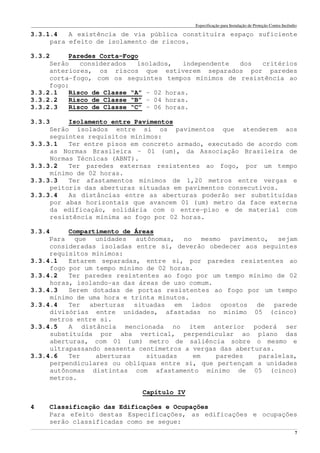 Especificação para Instalação de Proteção Contra Incêndio
______________________________________________________________________________________________________________________________________________________________________________________________________
7
3.3.1.4 A existência de via pública constituíra espaço suficiente
para efeito de isolamento de riscos.
3.3.2 Paredes Corta-Fogo
Serão considerados isolados, independente dos critérios
anteriores, os riscos que estiverem separados por paredes
corta-fogo, com os seguintes tempos mínimos de resistência ao
fogo:
3.3.2.1 Risco de Classe “A” – 02 horas.
3.3.2.2 Risco de Classe “B” – 04 horas.
3.3.2.3 Risco de Classe “C” – 06 horas.
3.3.3 Isolamento entre Pavimentos
Serão isolados entre si os pavimentos que atenderem aos
seguintes requisitos mínimos:
3.3.3.1 Ter entre pisos em concreto armado, executado de acordo com
as Normas Brasileira – 01 (um), da Associação Brasileira de
Normas Técnicas (ABNT).
3.3.3.2 Ter paredes externas resistentes ao fogo, por um tempo
mínimo de 02 horas.
3.3.3.3 Ter afastamentos mínimos de 1,20 metros entre vergas e
peitoris das aberturas situadas em pavimentos consecutivos.
3.3.3.4 As distâncias entre as aberturas poderão ser substituídas
por abas horizontais que avancem 01 (um) metro da face externa
da edificação, solidária com o entre-piso e de material com
resistência mínima ao fogo por 02 horas.
3.3.4 Compartimento de Áreas
Para que unidades autônomas, no mesmo pavimento, sejam
consideradas isoladas entre si, deverão obedecer aos seguintes
requisitos mínimos:
3.3.4.1 Estarem separadas, entre si, por paredes resistentes ao
fogo por um tempo mínimo de 02 horas.
3.3.4.2 Ter paredes resistentes ao fogo por um tempo mínimo de 02
horas, isolando-as das áreas de uso comum.
3.3.4.3 Serem dotadas de portas resistentes ao fogo por um tempo
mínimo de uma hora e trinta minutos.
3.3.4.4 Ter aberturas situadas em lados opostos de parede
divisórias entre unidades, afastadas no mínimo 05 (cinco)
metros entre si.
3.3.4.5 A distância mencionada no item anterior poderá ser
substituída por aba vertical, perpendicular ao plano das
aberturas, com 01 (um) metro de saliência sobre o mesmo e
ultrapassando sessenta centímetros a vergas das aberturas.
3.3.4.6 Ter aberturas situadas em paredes paralelas,
perpendiculares ou oblíquas entre si, que pertençam a unidades
autônomas distintas com afastamento mínimo de 05 (cinco)
metros.
Capítulo IV
4 Classificação das Edificações e Ocupações
Para efeito destas Especificações, as edificações e ocupações
serão classificadas como se segue:
 