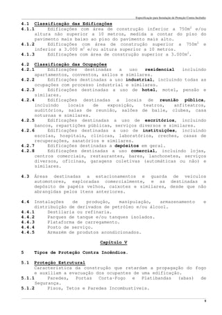 Especificação para Instalação de Proteção Contra Incêndio
______________________________________________________________________________________________________________________________________________________________________________________________________
8
4.1 Classificação das Edificações
4.1.1 Edificações com área de construção inferior a 750m2
e/ou
altura não superior a 10 metros, medida a contar do piso do
pavimento mais baixo ao piso do pavimento mais alto.
4.1.2 Edificações com área de construção superior a 750m2
e
inferior a 3.000 m2
e/ou altura superior a 10 metros.
4.1.3 Edificações com área de construção superior a 3.000m2
.
4.2 Classificação das Ocupações
4.2.1 Edificações destinadas a uso residencial incluindo
apartamentos, conventos, asilos e similares.
4.2.2 Edificações destinadas a uso industrial, incluindo todas as
ocupações com processo industrial e similares.
4.2.3 Edificações destinadas a uso de hotel, motel, pensão e
similares.
4.2.4 Edificações destinadas a locais de reunião pública,
incluindo locais de exposição, teatros, anfiteatros,
auditórios, salas de reunião, salões de baile, clubes, casa
noturnas e similares.
4.2.5 Edificações destinadas a uso de escritórios, incluindo
bancos, repartições públicas, serviços diversos e similares.
4.2.6 Edificações destinadas a uso de instituições, incluindo
escolas, hospitais, clínicas, laboratórios, creches, casas de
recuperações, sanatórios e similares.
4.2.7 Edificações destinadas a depósitos em geral.
4.2.8 Edificações destinadas a uso comercial, incluindo lojas,
centros comerciais, restaurantes, bares, lanchonetes, serviços
diversos, oficinas, garagens coletivas (automáticas ou não) e
similares.
4.3 Áreas destinadas a estacionamentos e guarda de veículos
automotores, exploradas comercialmente, e as destinadas a
depósito de papéis velhos, caixotes e similares, desde que não
abrangidas pelos itens anteriores.
4.4 Instalações de produção, manipulação, armazenamento e
distribuição de derivados de petróleo e/ou álcool.
4.4.1 Destilaria ou refinaria.
4.4.2 Parques de tanque e/ou tanques isolados.
4.4.3 Plataforma de carregamento.
4.4.4 Posto de serviço.
4.4.5 Armazém de produtos acondicionados.
Capítulo V
5 Tipos de Proteção Contra Incêndios.
5.1 Proteção Estrutural
Característica da construção que retardam a propagação do fogo
e auxiliam a evacuação dos ocupantes de uma edificação.
5.1.1 Paredes, Portas Corta-Fogo e Platibandas (abas) de
Segurança.
5.1.2 Pisos, Tetos e Paredes Incombustíveis.
 