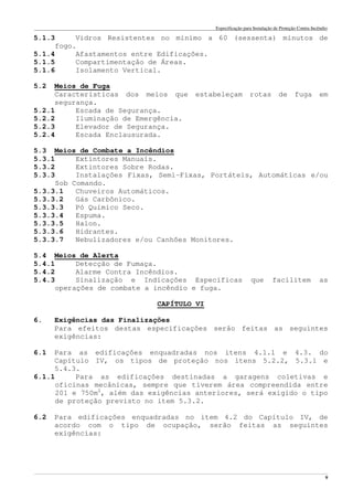 Especificação para Instalação de Proteção Contra Incêndio
______________________________________________________________________________________________________________________________________________________________________________________________________
9
5.1.3 Vidros Resistentes no mínimo a 60 (sessenta) minutos de
fogo.
5.1.4 Afastamentos entre Edificações.
5.1.5 Compartimentação de Áreas.
5.1.6 Isolamento Vertical.
5.2 Meios de Fuga
Características dos meios que estabeleçam rotas de fuga em
segurança.
5.2.1 Escada de Segurança.
5.2.2 Iluminação de Emergência.
5.2.3 Elevador de Segurança.
5.2.4 Escada Enclausurada.
5.3 Meios de Combate a Incêndios
5.3.1 Extintores Manuais.
5.3.2 Extintores Sobre Rodas.
5.3.3 Instalações Fixas, Semi-Fixas, Portáteis, Automáticas e/ou
Sob Comando.
5.3.3.1 Chuveiros Automáticos.
5.3.3.2 Gás Carbônico.
5.3.3.3 Pó Químico Seco.
5.3.3.4 Espuma.
5.3.3.5 Halon.
5.3.3.6 Hidrantes.
5.3.3.7 Nebulizadores e/ou Canhões Monitores.
5.4 Meios de Alerta
5.4.1 Detecção de Fumaça.
5.4.2 Alarme Contra Incêndios.
5.4.3 Sinalização e Indicações Específicas que facilitem as
operações de combate a incêndio e fuga.
CAPÍTULO VI
6. Exigências das Finalizações
Para efeitos destas especificações serão feitas as seguintes
exigências:
6.1 Para as edificações enquadradas nos itens 4.1.1 e 4.3. do
Capítulo IV, os tipos de proteção nos itens 5.2.2, 5.3.1 e
5.4.3.
6.1.1 Para as edificações destinadas a garagens coletivas e
oficinas mecânicas, sempre que tiverem área compreendida entre
201 e 750m2
, além das exigências anteriores, será exigido o tipo
de proteção previsto no item 5.3.2.
6.2 Para edificações enquadradas no item 4.2 do Capítulo IV, de
acordo com o tipo de ocupação, serão feitas as seguintes
exigências:
 
