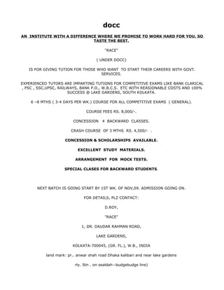docc
AN INSTITUTE WITH A DIFFERENCE WHERE WE PROMISE TO WORK HARD FOR YOU. SO
                             TASTE THE BEST.

                                         "RACE"

                                     ( UNDER DOCC)

   IS FOR GIVING TUTION FOR THOSE WHO WANT TO START THEIR CAREERS WITH GOVT.
                                   SERVICES.

EXPERIENCED TUTORS ARE IMPARTING TUTIONS FOR COMPETITIVE EXAMS LIKE BANK CLARICAL
 , PSC , SSC,UPSC, RAILWAYS, BANK P.O., W.B.C.S. ETC WITH REASIONABLE COSTS AND 100%
                       SUCCESS @ LAKE GARDENS, SOUTH KOLKATA.

    6 –8 MTHS ( 3-4 DAYS PER WK.) COURSE FOR ALL COMPETITIVE EXAMS ( GENERAL).

                               COURSE FEES RS. 8,000/-.

                         CONCESSION     4 BACKWARD CLASSES.

                       CRASH COURSE OF 3 MTHS RS. 4,500/- .

                    CONCESSION & SCHOLARSHIPS AVAILABLE.

                           EXCELLENT STUDY MATERIALS.

                          ARRANGEMENT FOR MOCK TESTS.

                    SPECIAL CLASES FOR BACKWARD STUDENTS.




       NEXT BATCH IS GOING START BY 1ST WK. OF NOV,09. ADMISSION GOING ON.

                              FOR DETAILS, PLZ CONTACT:

                                         D.ROY,

                                         "RACE"

                             1, DR. DAUDAR RAHMAN ROAD,

                                     LAKE GARDENS,

                        KOLKATA-700045, (GR. FL.), W.B., INDIA

           land mark: pr.. anwar shah road Dhaka kalibari and near lake gardens

                         rly. Stn . on sealdah--budgebudge line)
 