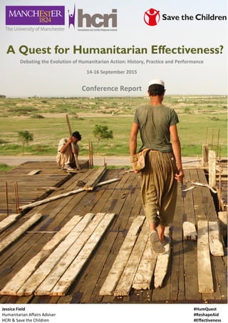 1
Jessica Field
Humanitarian Affairs Adviser
HCRI & Save the Children
Debating the Evolution of Humanitarian Action: History, Practice and Performance
14-16 September 2015
Conference Report
#HumQuest
#ReshapeAid
#Effectiveness
 