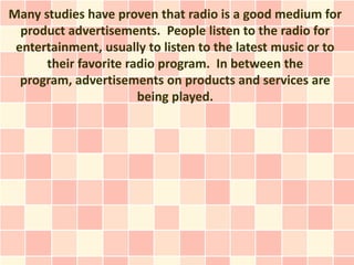 Many studies have proven that radio is a good medium for
  product advertisements. People listen to the radio for
 entertainment, usually to listen to the latest music or to
      their favorite radio program. In between the
  program, advertisements on products and services are
                       being played.
 