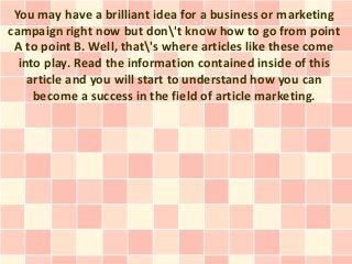 You may have a brilliant idea for a business or marketing
campaign right now but don't know how to go from point
 A to point B. Well, that's where articles like these come
  into play. Read the information contained inside of this
    article and you will start to understand how you can
     become a success in the field of article marketing.
 