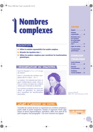 7
COURS
Rappels . . . . . . . . . . . 8
Notation
exponentielle . . . . . . 10
Résolution dans ‫ރ‬
des équations
du second degré
à coefficients
dans ‫ރ‬ . . . . . . . . . . . 12
Lignes de niveau. . . . 14
Transformations
géométriques . . . . . . 16
EXERCICES
PROBLÈMES
Avant d’aborder
le cours . . . . . . . . . . 20
Exercices
d’entraînement . . . . 20
Problèmes
Travaux pratiques . . 23
Utiliser la notation exponentielle d’un nombre complexe.
Résoudre des équations dans ‫ރ‬.
Utiliser les nombres complexes pour caractériser les transformations
géométriques.
Dans ‫ޒ‬, l’équation n’a pas
de solution.
Dans ‫ރ‬, ensemble des nombres com-
plexes, elle en a deux : i et - i.
La notation i fut introduite par Euler, le
grand mathématicien suisse. Dans ce
livre, on notera j à la place de i, notation
utilisée pour l’intensité en électricité.
Les nombres complexes sont aussi très
utilisés en géométrie, en particulier
pour caractériser les transformations
ponctuelles.
Connaître les notions de base se rapportant aux nombres complexes :
partie réelle et partie imaginaire, module et argument, forme algé-
brique et forme trigonométrique, opérations, affixe d’un point M du
plan complexe. Voir paragraphe ➀ du cours consacré aux rappels.
Nombres
complexes
Nombres
complexes1
OOOOBBBBJJJJEEEECCCCTTTTIIIIFFFFSSSS
PPPPRRRRÉÉÉÉSSSSEEEENNNNTTTTAAAATTTTIIIIOOOONNNN DDDDUUUU CCCCHHHHAAAAPPPPIIIITTTTRRRREEEE
x2 1+ 0=
Leonhard EULER
(Bâle 1707, Saint-Pétersbourg 1783)
AAAAVVVVAAAANNNNTTTT DDDD’’’’AAAABBBBOOOORRRRDDDDEEEERRRR LLLLEEEE CCCCOOOOUUUURRRRSSSS
Exercices
1 à 4
01cours_179088 Page 7 Lundi, 3. novembre 2003 10:22 10
 