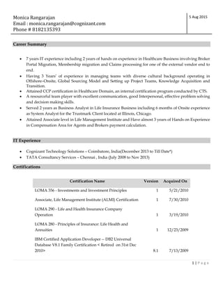 Monica Rangarajan
Email : monica.rangarajan@cognizant.com
Phone # 8182135393
5 Aug 2015
1 | P a g e
Career Summary
 7 years IT experience including 2 years of hands on experience in Healthcare Business involving Broker
Portal Migration, Membership migration and Claims processing for one of the external vendor end to
end.
 Having 3 Years’ of experience in managing teams with diverse cultural background operating in
Offshore–Onsite, Global Sourcing Model and Setting up Project Teams, Knowledge Acquisition and
Transition.
 Attained CCP certification in Healthcare Domain, an internal certification program conducted by CTS.
 A resourceful team player with excellent communication, good Interpersonal, effective problem solving
and decision making skills.
 Served 2 years as Business Analyst in Life Insurance Business including 6 months of Onsite experience
as System Analyst for the Trustmark Client located at Illinois, Chicago.
 Attained Associate level in Life Management Institute and Have almost 3 years of Hands on Experience
in Compensation Area for Agents and Brokers payment calculation.
IT Experience
 Cognizant Technology Solutions – Coimbatore, India(December 2013 to Till Date*)
 TATA Consultancy Services – Chennai , India (July 2008 to Nov 2013)
Certifications
Certification Name Version Acquired On
LOMA 356 - Investments and Investment Principles 1 5/21/2010
Associate, Life Management Institute (ALMI) Certification 1 7/30/2010
LOMA 290 - Life and Health Insurance Company
Operation 1 3/19/2010
LOMA 280 - Principles of Insurance: Life Health and
Annuities 1 12/23/2009
IBM Certified Application Developer -- DB2 Universal
Database V8.1 Family Certification < Retired on 31st Dec
2010> 8.1 7/13/2009
 