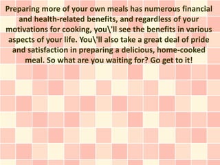 Preparing more of your own meals has numerous financial
    and health-related benefits, and regardless of your
motivations for cooking, you'll see the benefits in various
 aspects of your life. You'll also take a great deal of pride
  and satisfaction in preparing a delicious, home-cooked
     meal. So what are you waiting for? Go get to it!
 