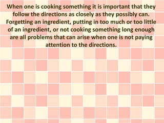 When one is cooking something it is important that they
   follow the directions as closely as they possibly can.
Forgetting an ingredient, putting in too much or too little
 of an ingredient, or not cooking something long enough
  are all problems that can arise when one is not paying
                attention to the directions.
 