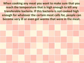 When cooking any meat you want to make sure that you
  reach the temperature that is high enough to kill any
 transferable bacteria. If this bacteria is not cooked high
enough for whatever the certain meat calls for, people can
become very ill or even get worms that were in the meat.
 